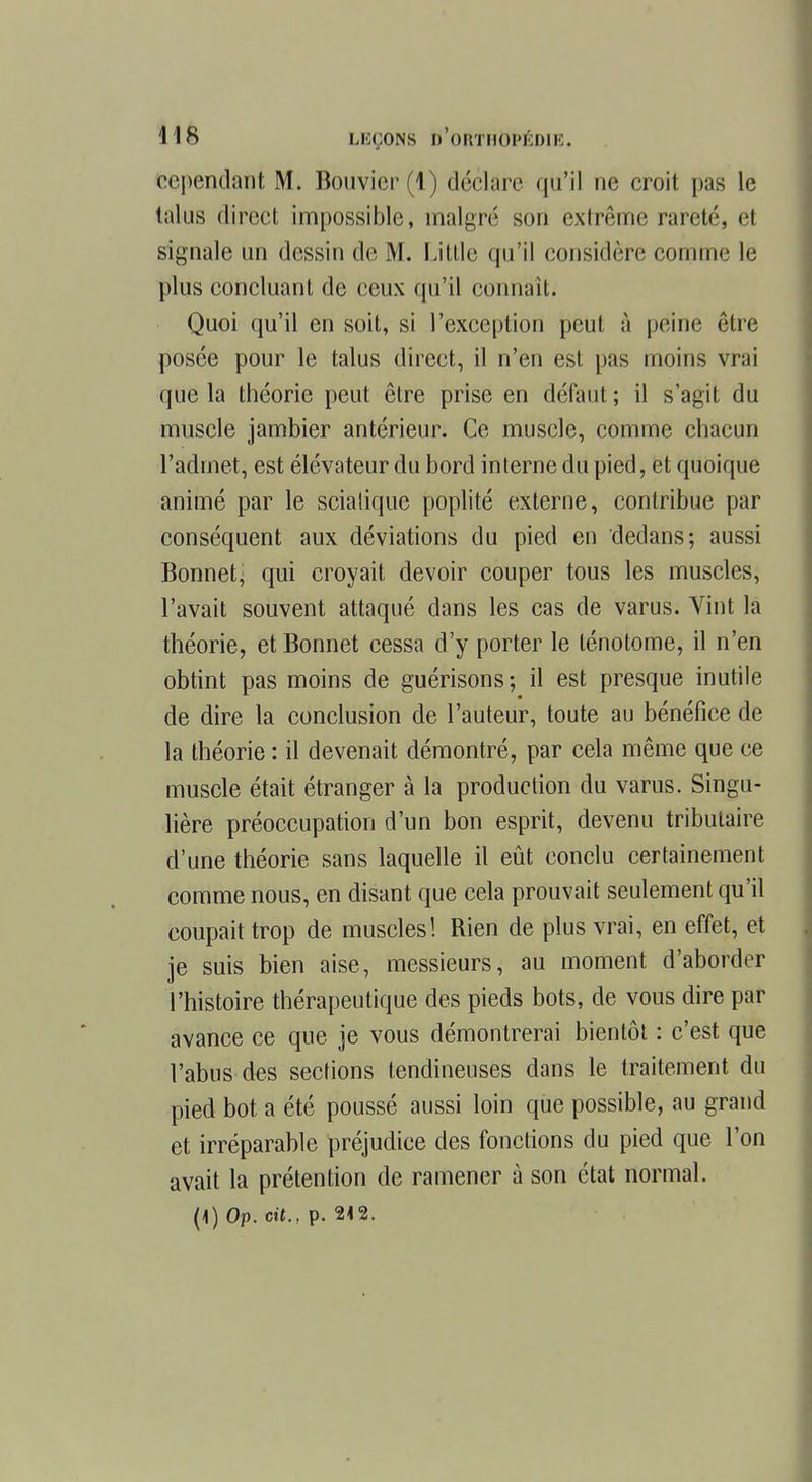 cependant M. Bouvier (1) déclare qu'il ne croit pas le talus direct impossible, malgré sou extrême rareté, et signalé un dessin de M. Utile qu'il considère comme le plus concluant de ceux qu'il connaît. Quoi qu'il en soit, si l'exception peut à péine être posée pour le talus direct, il n'en est pas moins vrai que la théorie peut être prise en défaut ; il s'agit du muscle jambier antérieur. Ce muscle, comme chacun l'admet, est élévateur du bord interne du pied, et quoique animé par le sciatique poplité externe, contribue par conséquent aux déviations du pied en dedans; aussi Bonnet^ qui croyait devoir couper tous les muscles, l'avait souvent attaqué dans les cas de varus. Vint la théorie, et Bonnet cessa d'y porter le lénotome, il n'en obtint pas moins de guérisons; il est presque inutile de dire la conclusion de l'auteur, toute au bénéfice de la théorie : il devenait démontré, par cela même que ce muscle était étranger à la production du varus. Singu- lière préoccupation d'un bon esprit, devenu tributaire d'une théorie sans laquelle il eût conclu certainement comme nous, en disant que cela prouvait seulement qu'il coupait trop de muscles! Rien de plus vrai, en effet, et je suis bien aise, messieurs, au moment d'aborder l'histoire thérapeutique des pieds bots, de vous dire par avance ce que je vous démontrerai bientôt : c'est que l'abus des sections tendineuses dans le traitement du pied bot a été poussé aussi loin que possible, au grand et irréparable préjudice des fonctions du pied que l'on avait la prétention de ramener à son état normal.