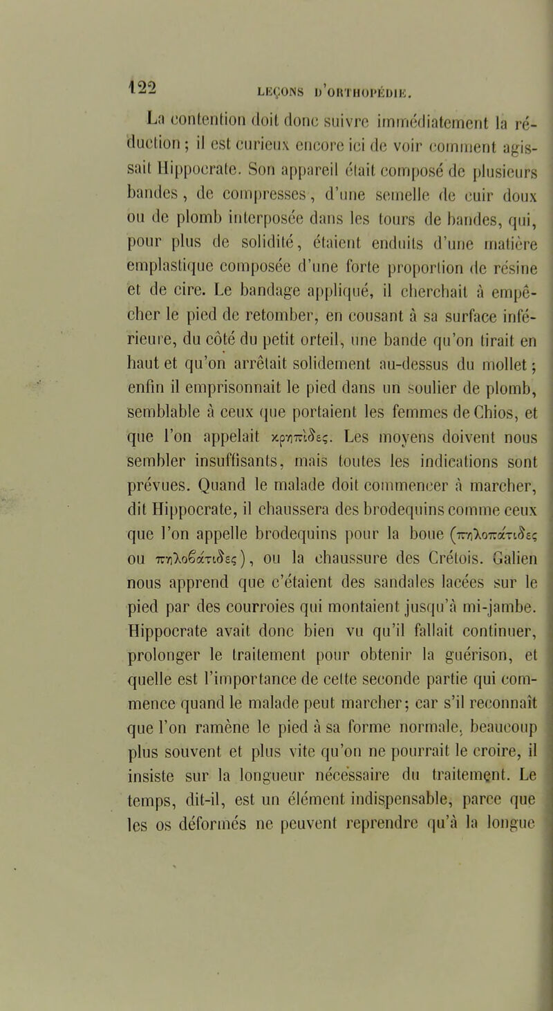 La contention doit donc suivre immédiatement la ré- duction ; il est curieux encore ici de voir comment agis- sait Hippocrate. Sou appareil était composé de plusieurs bandes, de compresses, d'une semelle de cuir doux ou de plomb interposée dans les tours de bandes, qui, pour plus de solidité, étaient enduits d'une matière emplastique composée d'une forte proportion de résine et de cire. Le bandage appliqué, il cherchait à empê- cher le pied de retomber, en cousant à sa surface infé- rieure, du côté du petit orteil, une bande qu'on tirait en haut et qu'on arrêtait solidement au-dessus du mollet : enfin il emprisonnait le pied dans un soulier de plomb, semblable à ceux que portaient les femmes de Chios, et que l'on appelait y.pWAç. Les moyens doivent nous sembler insuffisants, mais toutes les indications sont prévues. Quand le malade doit commencer à marcher, dit Hippocrate, il chaussera des brodequins comme ceux que l'on appelle brodequins pour la boue (rrnko^âxiStt; ou 7r7]7ioêàTi£sç ), ou la chaussure des Crétois. Galien nous apprend que c'étaient des sandales lacées sur le pied par des courroies qui montaient jusqu'à mi-jambe. Hippocrate avait donc bien vu qu'il fallait continuer, prolonger le traitement pour obtenir la guérison, et quelle est l'importance de celte seconde partie qui com- mence quand le malade peut marcher; car s'il reconnaît que l'on ramène le pied à sa forme normale, beaucoup plus souvent et plus vite qu'on ne pourrait le croire, il insiste sur la longueur nécessaire du traitement. Le temps, dit-il, est un élément indispensable, parce que les os déformés ne peuvent reprendre qu'à la longue