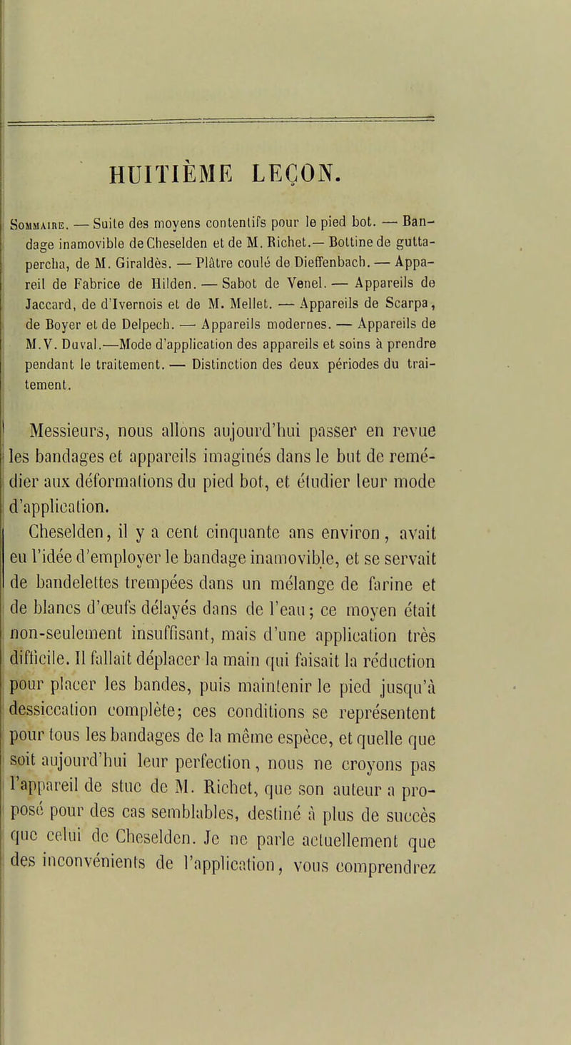 HUITIÈME LEÇON Sommaire. — Suite des moyens contenlifs pour le pied bot. — Ban- dage inamovible deCheselden et de M. Richet.— Bottine de gutta- percha, de M. Giraldès. — Plâtre coulé de Dieffenbach. — Appa- reil de Fabrice de Hilden. — Sabot de Venel.— Appareils de Jaccard, de d'Ivernois et de M. Mellet. ■— Appareils de Scarpa, de Boyer et de Delpech. — Appareils modernes. — Appareils de M. V. Duval.'—Mode d'application des appareils et soins à prendre pendant le traitement. — Distinction des deux périodes du trai- tement. Messieurs, nous allons aujourd'hui passer en revue les bandages et appareils imaginés dans le but de remé- dier aux déformalions du pied bot, et étudier leur mode d'applieation. Cheselden, il y a cent cinquante ans environ, avait eu l'idée d'employer le bandage inamovible, et se servait de bandelettes trempées dans un mélange de farine et de blancs d'œufs délayés dans de l'eau ; ce moyen était non-seulement insuffisant, mais d'une application très difficile. Il fallait déplacer la main qui faisait la réduction pour placer les bandes, puis maintenir le pied jusqu'à dessiccation complète; ces conditions se représentent pour tous les bandages de la même espèce, et quelle que soit aujourd'hui leur perfection, nous ne croyons pas l'appareil de stuc de M. Richet, que son auteur a pro- posé pour des cas semblables, destiné à plus de succès que celui de Cheselden. Je ne parle actuellement que des inconvénients de l'application, vous comprendrez