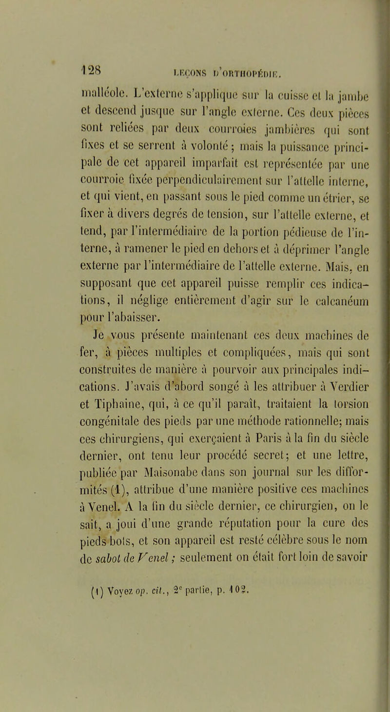 malléole. L'externe s'applique sur la cuisse et la jambe et descend jusque sur l'angle cxlerne. Ces deux pièces sont reliées par deux courroies jambières qui sont fixes et se serrent à volonté ; mais la puissance princi- pale de cet appareil imparfait est représentée par une courroie fixée perpendiculairement sur l'allclle interne, et qui vient, en passant sous le pied comme un étrier, se fixer à divers degrés de tension, sur l'attelle externe, et tend, par l'intermédiaire de la portion pédieuse de l'in- terne, à ramener le pied en dehors et à déprimer l'angle externe par l'intermédiaire de l'attelle externe. Mais, en supposant que cet appareil puisse remplir ces indica- tions, il néglige entièrement d'agir sur le calcanéum pour l'abaisser. Je vous présente maintenant ces deux machines de fer, à pièces multiples et compliquées, mais qui sont construites de manière à pourvoir aux principales indi- cations. J'avais d'abord songé à les attribuer à Verdier et Tiphaine, qui, à ce qu'il paraît, traitaient la torsion congénitale des pieds par une méthode rationnelle; mais ces chirurgiens, qui exerçaient à Paris à la fin du siècle dernier, ont tenu leur procédé secret; et une lettre, publiée par Maisonabe dans son journal sur les diffor- mités (1), attribue d'une manière positive ces machines à Venel. À la fin du siècle dernier, ce chirurgien, on le sait, a joui d'une grande réputation pour la cure des pieds bols, et son appareil est resté célèbre sous le nom de sabot de Venel ; seulement on était fort loin de savoir