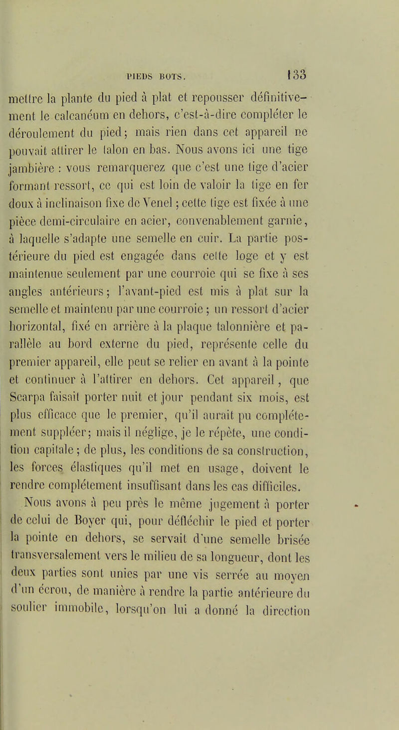 mettre la plante du pied à plat et repousser définitive- ment le calcanéum en dehors, c'est-à-dire compléter le déroulement du pied; mais rien clans cet appareil ne pouvait attirer le talon en bas. Nous avons ici une tige jambière : vous remarquerez que c'est une tige d'acier formant ressort, ce qui est loin de valoir la lige en fer doux à inclinaison fixe de Venel ; cette lige est fixée à une pièce demi-circulaire en acier, convenablement garnie, à laquelle s'adapte une semelle en cuir. La partie pos- térieure du pied est engagée dans celte loge et y est maintenue seulement par une courroie qui se fixe à ses angles antérieurs ; l'avant-pied est mis à plat sur la semelle et maintenu par une courroie ; un ressort d'acier horizontal, fixé en arrière à la plaque talonnière et pa- rallèle au bord externe du pied, représente celle du premier appareil, elle peut se relier en avant à la pointe et continuer à l'attirer en dehors. Cet appareil, que Scarpa faisait porter nuit et jour pendant six mois, est plus efficace que le premier, qu'il aurait pu complète- ment suppléer; mais il néglige, je le répète, une condi- tion capitale ; de plus, les conditions de sa construction, les forces élastiques qu'il met en usage, doivent le rendre complément insuffisant dans les cas difficiles. Nous avons à peu près le même jugement à porter de celui de Boyer qui, pour défléchir le pied et porter la pointe en dehors, se servait d'une semelle brisée transversalement vers le milieu de sa longueur, dont les deux parties sont unies par une vis serrée au moyen d'un écrou, de manière à rendre la partie antérieure du soulier immobile, lorsqu'on lui a donné la direction