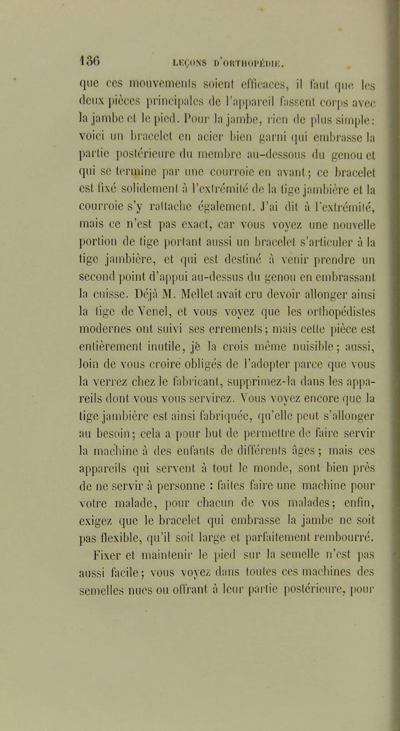 que ces mouvemcnls soient efficaces, il faut que les deux pièces principales de l'appareil Hissent corps avec la jambe et le pied. Pour la jambe, rien de plus simple: voici un bracelet en acier bien garni qui embrasse la partie postérieure du membre au-dessous du genou et qui se termine par une courroie en avant; ce bracelet est fixé solidement à l'extrémité de la lige jambière et la courroie s'y rattache également. J'ai dit à l'extrémité, mais ce n'est pas exact, car vous voyez une nouvelle portion de tige portant aussi un bracelet s'articuler à la tige jambière, et qui est destiné à venir prendre un second point d'appui au-dessus du genou en embrassant la cuisse. Déjà M. Mellet avait cru devoir allonger ainsi la lige deVenel, et vous voyez que les orthopédistes modernes ont suivi ses errements; mais cette pièce est entièrement inutile, je la crois même nuisible; aussi, loin de vous croire obligés de l'adopter parce que vous la verrez chez le fabricant, supprimez-la dans les appa- reils dont vous vous servirez. Vous voyez encore que la tige jambière est ainsi fabriquée, qu'elle peut s'allonger au besoin; cela a pour but de permettre de faire servir la machine à des enfants de différents âges ; mais ces appareils qui servent à tout le monde, sont bien près de ne servir à personne : faites faire une machine pour votre malade, pour chacun de vos malades; enfin, exigez que le bracelet qui embrasse la jambe ne soit pas flexible, qu'il soit large et parfaitement rembourré. Fixer et maintenir le pied sur la semelle n'est pas aussi facile; vous voyez dans toutes ces machines des semelles nues ou offrant à leur partie postérieure, pour