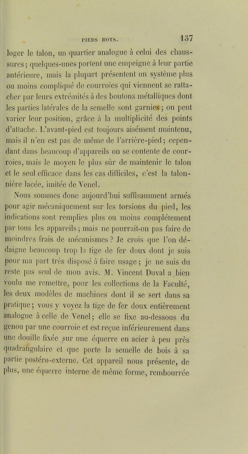 loger le talon, un quartier analogue à celui des chaus- sures; quelques-unes portent une empeigne à leur partie antérieure, mais la plupart présentent un système plus ou moins compliqué de courroies qui viennent se ratta- cher par leurs extrémités à des boutons métalliques dont les parties latérales de la semelle sont garnies ; on peut varier leur position, grâce à la multiplicité des points d'attaché. L'avant-pied est toujours aisément maintenu, mais il n'en est pas de même de l'arrière-pied ; cepen- dant dans beaucoup d'appareils on se contente de cour- roies, mais le moyen le plus sûr de maintenir le talon et le seul efficace dans les cas difficiles, c'est la talon- nière lacée, imitée de .Vend. Nous sommes donc aujourd'hui suffisamment armés pour agir mécaniquement sur les torsions du pied, les indications sont remplies plus ou moins complètement par tous les appareils ; mais ne pourrait-on pas faire de moindres frais de mécanismes ? Je crois que l'on dé- daigne beaucoup trop la tige de fer doux dont je suis pour ma part très disposé à faire usage ; je ne suis du reste pas seul de mon avis. M. Vincent Duval a.bien voulu me remettre, pour les collections de la Faculté, les deux modèles de macbines dont il se sert dans sa pratique; vous y voyez la tige de fer doux entièrement analogue à celle de Venel; elle se fixe au-dessous du genou par une courroie et est reçue inférieurement dans une douille fixée sur une équerre en acier à peu près quadrangulaire et que porte la semelle de bois à sa partie postéro-externe. Cet appareil nous présente, de plus, une équerre interne de même forme, rembourrée