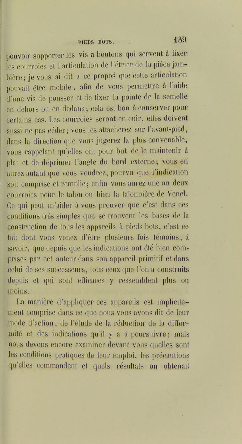 pouvoir supporter les vis à boutons qui servent à fixer les courroies et l'articulation de l'étricr de la pièce jam- bière; je vous ai dit à ce propos que cette articulation pouvait être mobile, afin de vous permettre à l'aide d'une vis de pousser et de fixer la pointe de la semelle en dehors ou en dedans ; cela est bon à conserver pour certains cas. Les courroies seront en cuir, elles doivent aussi ne pas céder; vous les attacherez sur l'avant-pied, dans la direction que vous jugerez la plus convenable, vous rappelant qu'elles ont pour but de le maintenir à plat et de déprimer l'angle du bord externe; vous en aurez autant que vous voudrez, pourvu que l'indication soit comprise et remplie; enfin vous aurez une ou deux courroies pour le talon ou bien la talonnière de Venel. Ce qui peut m'aider à vous prouver que c'est dans ces conditions très simples que se trouvent les bases de la construction de tous les appareils à pieds bots, c'est ce fait dont vous venez d'être plusieurs fois témoins, à savoir, que depuis que les indications ont été bien com- prises par cet auteur dans son appareil primitif et dans celui de ses successeurs, tous ceux que l'on a construits depuis et qui sont efficaces y ressemblent plus ou moins. La manière d'appliquer ces appareils est implicite- ment comprise dans ce que nous vous avons dit de leur mode d'action, de l'étude de la réduction de la diffor- mité et des indications qu'il y a à poursuivre; mais nous devons encore examiner devant vous quelles sont les conditions pratiques de leur emploi, les précautions qu'elles commandent et quels résultats on obtenait