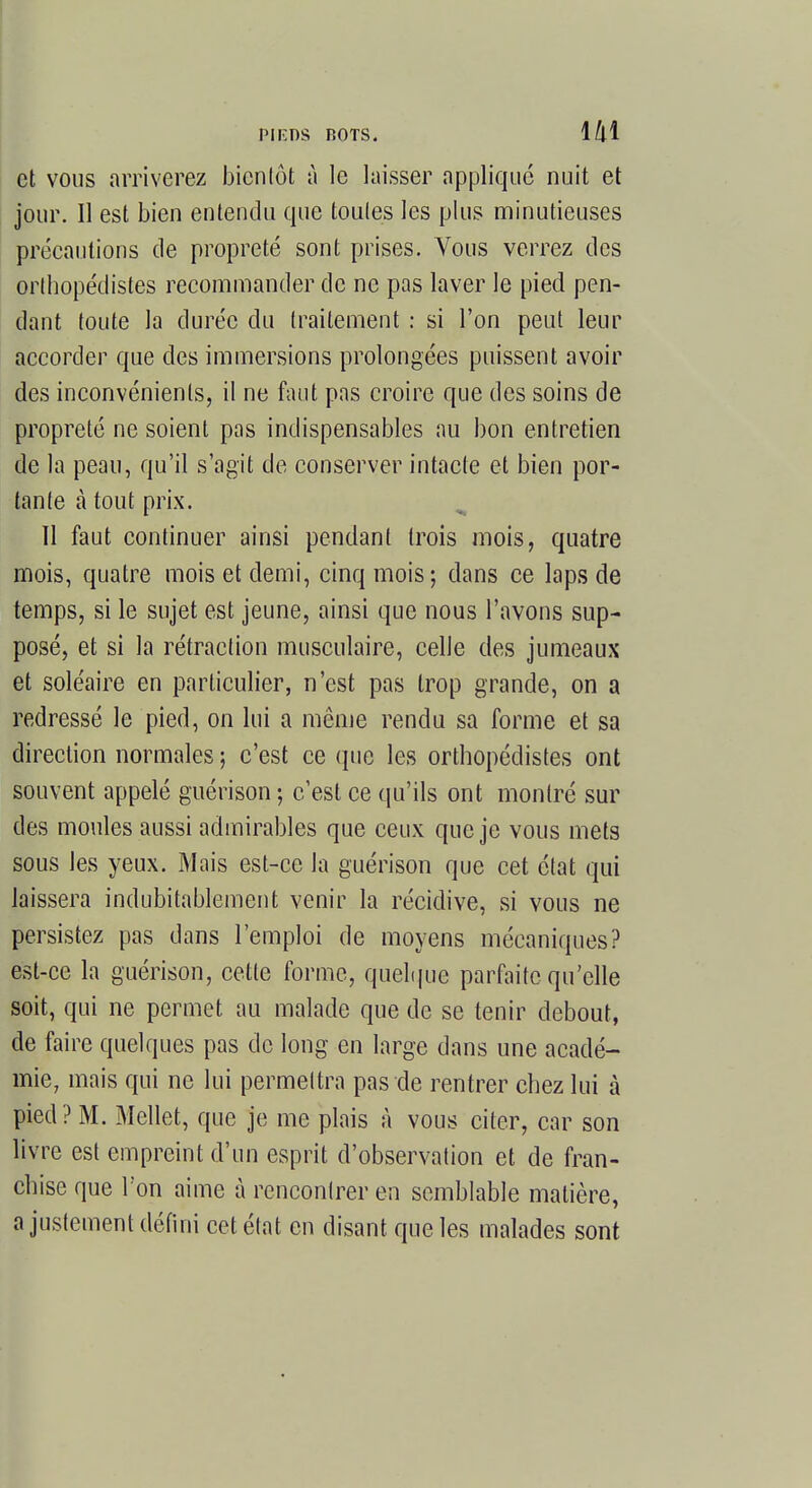 et vous arriverez bientôt à le laisser appliqué nuit et jour. Il est bien entendu que toutes les plus minutieuses précautions de propreté sont prises. Vous verrez des orthopédistes recommander de ne pas laver le pied pen- dant toute la durée du traitement : si l'on peut leur accorder que des immersions prolongées puissent avoir des inconvénients, il ne faut pas croire que des soins de propreté ne soient pas indispensables au bon entretien de la peau, qu'il s'agit de conserver intacte et bien por- tante à tout prix. Il faut continuer ainsi pendant trois mois, quatre mois, quatre mois et demi, cinq mois-, dans ce laps de temps, si le sujet est jeune, ainsi que nous l'avons sup- posé, et si la rétraction musculaire, celle des jumeaux et soléaire en particulier, n'est pas trop grande, on a redressé le pied, on lui a môme rendu sa forme et sa direction normales ; c'est ce (pie les orthopédistes ont souvent appelé guérison-, c'est ce qu'ils ont montré sur des moules aussi admirables que ceux que je vous mets sous les yeux. Mais est-ce la guérison que cet état qui laissera indubitablement venir la récidive, si vous ne persistez pas dans l'emploi de moyens mécaniques? est-ce la guérison, cette forme, quelque parfaite qu'elle soit, qui ne permet au malade que de se tenir debout, de faire quelques pas de long en large dans une acadé- mie, mais qui ne lui permettra pas de rentrer chez lui à pied? M. Mellet, que je me plais à vous citer, car son livre est empreint d'un esprit d'observation et de fran- chise que Ton aime à rencontrer en semblable matière, a justement défini cet état en disant que les malades sont