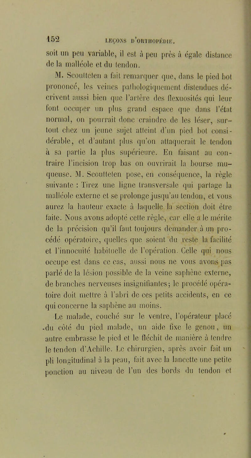 soit un peu variable, il est à peu près à égale distance de la malléole el du lendon. M. Scoultclen a fait remarquer que, dans le pied Lot prononce, les veines palhojogiqiiement distendues dé- crivent aussi bien que Tarière des flexuosités qui leur font occuper un plus grand espace que dans l'état normal, on pourrait donc craindre de les léser, sur- tout chez un jeune sujet atteint d'un pied bol consi- dérable, et d'autant plus qu'on attaquerait le tendon à sa partie la plus supérieure. En faisant au con- traire l'incision trop bas on ouvrirait la bourse mu- queuse. M. Scoultclen pose, en conséquence, la règle suivante : Tirez une ligne transversale qui partage la malléole externe et se prolonge jusqu'au tendon, el vous aurez la hauteur exacte à laquelle la section doit être laite. Nous avons adopté celte règle, car elle a le mérite de la précision qu'il faut toujours demander à un pro- cédé opératoire, quelles que soient du reste la facilité et l'innocuité habituelle de l'opération. Celle qui nous occupe est dans ce cas, aussi nous ne vous avons pas parlé de la lésion possible de la veine saphène externe, de branches nerveuses insignifiantes ; le procédé opéra- toire doit mettre à l'abri de ces petits accidents, en ce qui concerne la saphène au moins. Le malade, couché sur le ventre, l'opérateur placé -du côté du pied malade, un aide fixe le genou, un autre embrasse le pied el le fléchit de manière à tendre le tendon d'Achille. Le chirurgien, après avoir fait un pli longitudinal à la peau, fait avec la lancette une petite ponction au niveou de l'un des bords du tendon et w