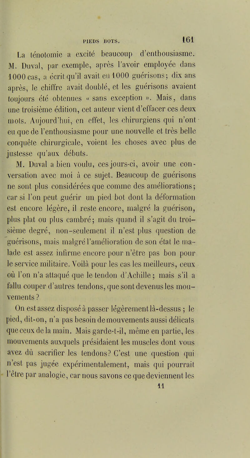 La lénotomie a excité beaucoup d'enthousiasme. M. Duval, par exemple, après l'avoir employée dans 1000 cas, a écrit qu'il avait eu 1000 guérisons; dix ans après, le chiffre avait doublé, et les guérisons avaient toujours été obtenues « sans exception ». Mais, dans une troisième édition, cet auteur vient d'effacer ces deux mots. Aujourd'hui, en effet, les chirurgiens qui n'ont eu que de l'enthousiasme pour une nouvelle et très belle eonquête chirurgicale, voient les choses avec plus de justesse qu'aux débuts. M. Duval a bien voulu, ces jours-ci, avoir une con- versation avec moi à ce sujet. Beaucoup de guérisons ne sont plus considérées que comme des améliorations; car si l'on peut guérir un pied bot dont la déformation est encore légère, il reste encore, malgré la guérison, plus plat ou plus cambré; mais quand il s'agit du troi- sième degré, non-seulement il n'est plus question de guérisons, mais malgré l'amélioration de son état le ma- lade est assez infirme encore pour n'être pas bon pour le service militaire. Voilà pour les cas les meilleurs, eeux où l'on n'a attaqué que le tendon d'Achille ; mais s'il a fallu couper d'autres tendons, que sont devenus les mou- vements ? On est assez disposé à passer légèrement là-dessus ; le pied, dit-on, n'a pas besoin de mouvements aussi délicats que ceux delà main. Mais garde-t-il, même en partie, les mouvements auxquels présidaient les muscles dont vous avez dû sacrifier les tendons? C'est une question qui n'est pas jugée expérimentalement, mais qui pourrait - l'être par analogie, car nous savons ce que deviennent les 11