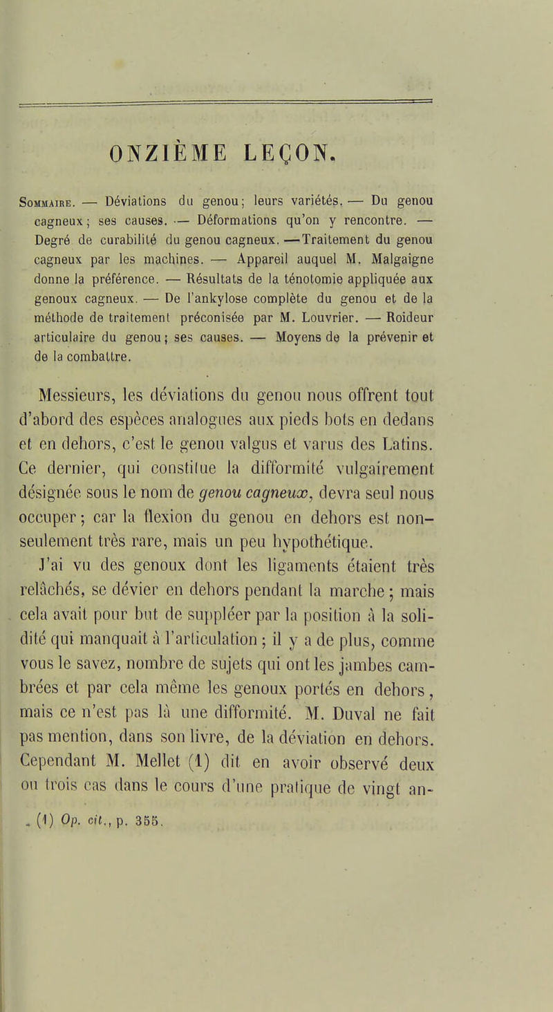 ONZIÈME LEÇON. Sommaire. — Déviations du genou; leurs variétés.— Du genou cagneux ; ses causes. — Déformations qu'on y rencontre. — Degré de curabilité du genou cagneux. —Traitement du genou cagneux par les machines. — Appareil auquel M. Malgaigne donne la préférence. — Résultats de la ténotomie appliquée aux genoux cagneux. — De l'ankylose complète du genou et de la méthode de traitement préconisée par M. Louvrier. — Roideur articulaire du genou ; ses causes. — Moyens de la prévenir et de la combattre. Messieurs, les déviations du genou nous offrent tout d'abord des espèces analogues aux pieds bots en dedans et en dehors, c'est le genou valgus et varus des Latins. Ce dernier, qui constitue la difformité vulgairement désignée sous le nom de genou cagneux, devra seul nous occuper ; car la flexion du genou en dehors est non- seulement très rare, mais un peu hypothétique. J'ai vu des genoux dont les ligaments étaient très relâchés, se dévier en dehors pendant la marche ; mais cela avait pour but de suppléer par la position à la soli- dité qui manquait à l'articulation ; il y a de plus, comme vous le savez, nombre de sujets qui ont les jambes cam- brées et par cela même les genoux portés en dehors, mais ce n'est pas là une difformité. M. Duval ne fait pas mention, dans son livre, de la déviation en dehors. Cependant M. Mellet (1) dit en avoir observé deux ou trois cas dans le cours d'une pratique de vingt an- . (1) Op. cit., p. 355.