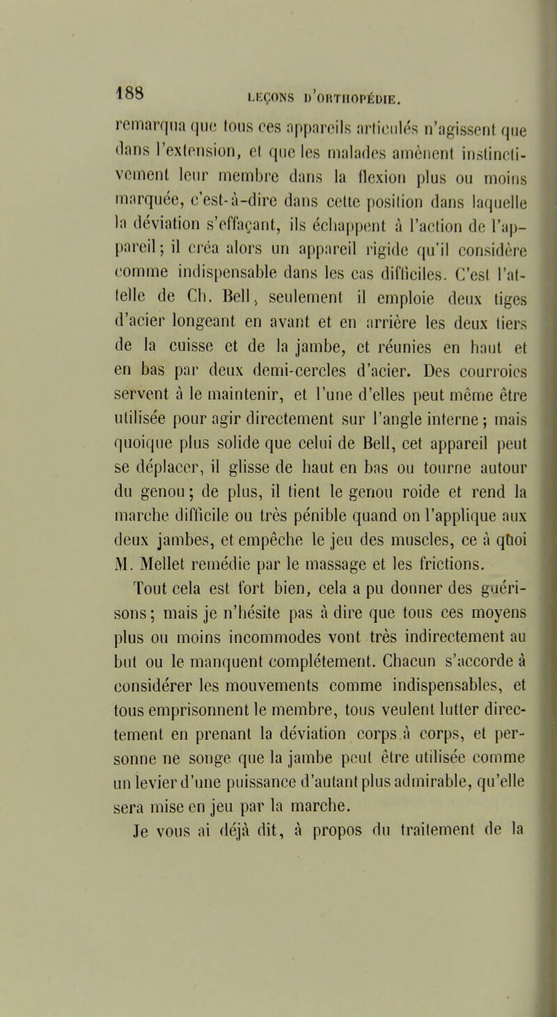 remarqua que tous ces appareils articulés n'agissent que dans l'extension, et que les malades amènent instincti- vement leur membre dans la flexion plus ou moins marquée, c'est-à-dire dans cette position dans laquelle la déviation s'cffaçant, ils échappent à l'action de l'ap- pareil ; il créa alors un appareil rigide qu'il considère comme indispensable dans les cas difficiles. C'est l'at- telle de Ch. Bell, seulement il emploie deux tiges d'acier longeant en avant et en arrière les deux tiers de la cuisse et de la jambe, et réunies en haut et en bas par deux demi-cercles d'acier. Des courroies servent à le maintenir, et l'une d'elles peut même être utilisée pour agir directement sur l'angle interne ; mais quoique plus solide que celui de Bell, cet appareil peut se déplacer, il glisse de haut en bas ou tourne autour du genou ; de plus, il tient le genou roide et rend la marche difficile ou très pénible quand on l'applique aux deux jambes, et empêche le jeu des muscles, ce à quoi M. Mellet remédie par le massage et les frictions. Tout cela est fort bien, cela a pu donner des guéri- sons ; mais je n'hésite pas à dire que tous ces moyens plus ou moins incommodes vont très indirectement au but ou le manquent complètement. Chacun s'accorde à considérer les mouvements comme indispensables, et tous emprisonnent le membre, tous veulent lutter direc- tement en prenant la déviation corps à corps, et per- sonne ne songe que la jambe peut être utilisée comme un levier d'une puissance d'autant plus admirable, qu'elle sera mise en jeu par la marche. Je vous ai déjà dit, à propos du traitement de la