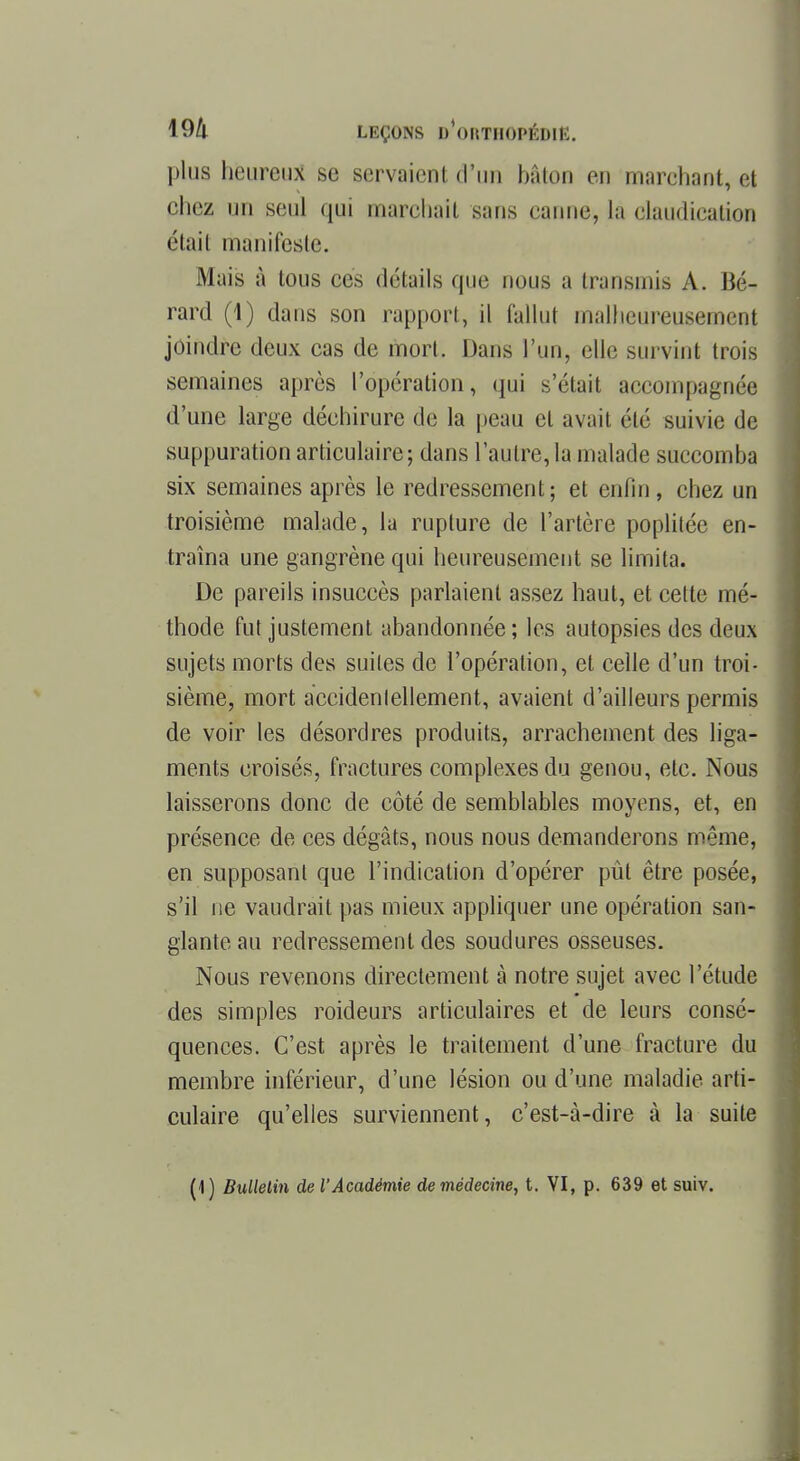 plus heureux se Bervaienl d'un bâton eu marchant, et chez un seul qui marchait sans canne, la elaudiealion était manifeste. Mais à tous ces détails que nous a transmis A. Bé- rard (1) dans son rapport, il fallut malheureusement joindre deux cas de mort. Dans l'un, elle survint trois semaines après l'opération, qui s'était accompagnée d'une large déchirure de la peau et avait été suivie de suppuration articulaire ; dans l'autre, la malade succomba six semaines après le redressement; et enfin, chez un troisième malade, la rupture de l'artère poplitée en- traîna une gangrène qui heureusement se limita. De pareils insuccès parlaient assez haut, et cette mé- thode fut justement abandonnée ; les autopsies des deux sujets morts des suites de l'opération, et celle d'un troi- sième, mort accidentellement, avaient d'ailleurs permis de voir les désordres produits, arrachement des liga- ments croisés, fractures complexes du genou, etc. Nous laisserons donc de côté de semblables moyens, et, en présence de ces dégâts, nous nous demanderons même, en supposant que l'indication d'opérer pût être posée, s'il ne vaudrait pas mieux appliquer une opération san- glante au redressement des soudures osseuses. Nous revenons directement à notre sujet avec l'étude des simples roideurs articulaires et de leurs consé- quences. C'est après le traitement d'une fracture du membre inférieur, d'une lésion ou d'une maladie arti- culaire qu'elles surviennent, c'est-à-dire à la suite (1) Bulletin de l'Académie de médecine, t. VI, p. 639 et suiv.