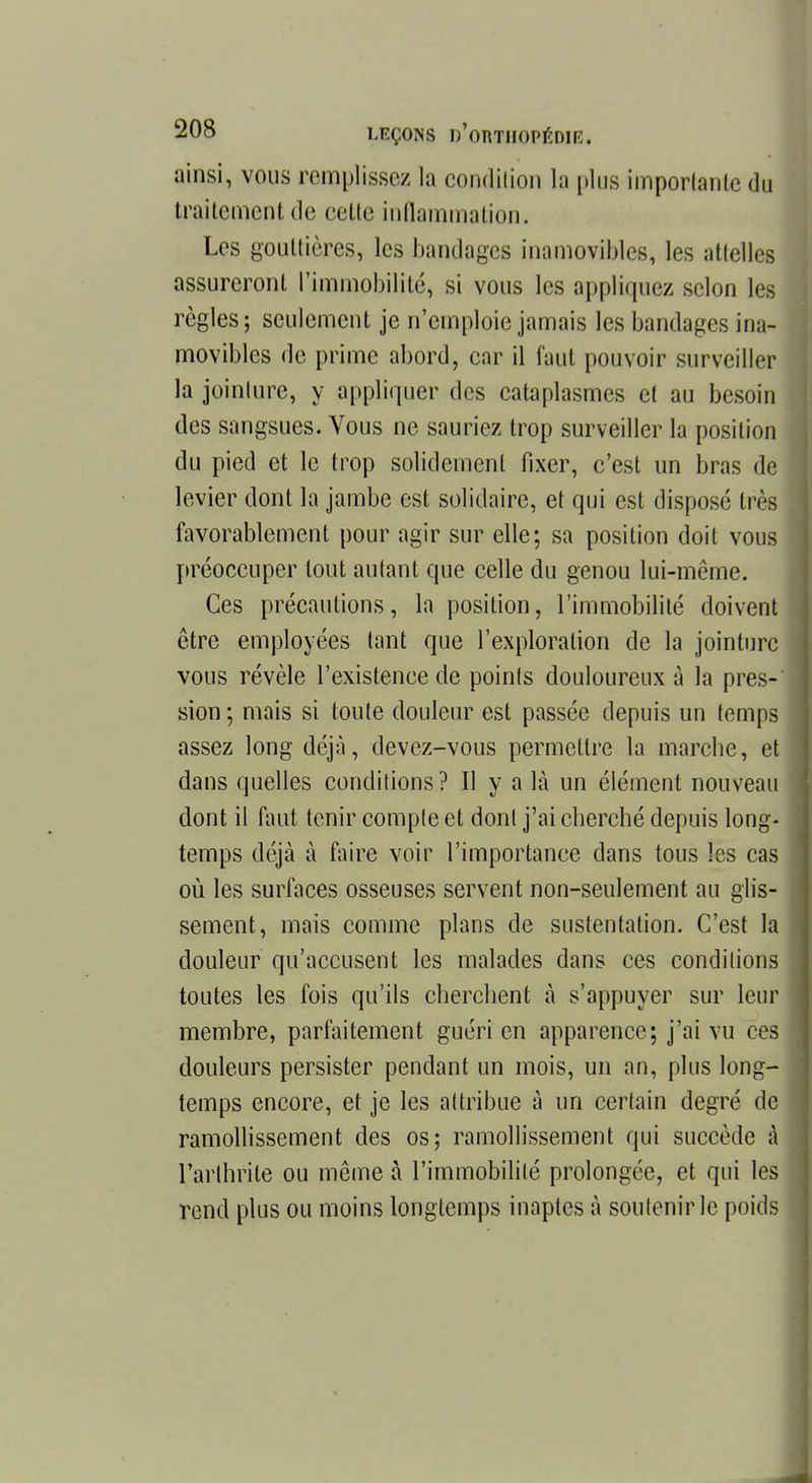ainsi, vous remplissez la condition la plus importante du traitement de celte inflammation. Les gouttières, les bandages inamovibles, les attelles assureront l'immobilité, si vous les appliquez scion les règles; seulement je n'emploie jamais les bandages ina- movibles de prime abord, car il faut pouvoir surveiller la jointure, y appliquer des cataplasmes et au besoin des sangsues. Vous ne sauriez trop surveiller la position du pied et le trop solidement fixer, c'est un bras de levier dont la jambe est solidaire, et qui est disposé très favorablement pour agir sur elle; sa position doit vous préoccuper tout autant que celle du genou lui-même. Ces précautions, la position, l'immobilité doivent être employées tant que l'exploration de la jointure vous révèle l'existence de points douloureux à la pres- sion; mais si toute douleur est passée depuis un temps assez long déjà, devez-vous permettre la marche, et dans quelles conditions? Il y a là un élément nouveau dont il faut tenir compte et dont j'ai cherché depuis long- temps déjà à faire voir l'importance dans tous les cas où les surfaces osseuses servent non-seulement au glis- sement, mais comme plans de sustentation. C'est la douleur qu'accusent les malades dans ces conditions toutes les fois qu'ils cherchent à s'appuyer sur leur membre, parfaitement guéri en apparence; j'ai vu ces douleurs persister pendant un mois, un an, plus long- temps encore, et je les attribue à un certain degré de ramollissement des os; ramollissement qui succède à l'arthrite ou même à l'immobilité prolongée, et qui les rend plus ou moins longtemps inaptes à soutenir le poids
