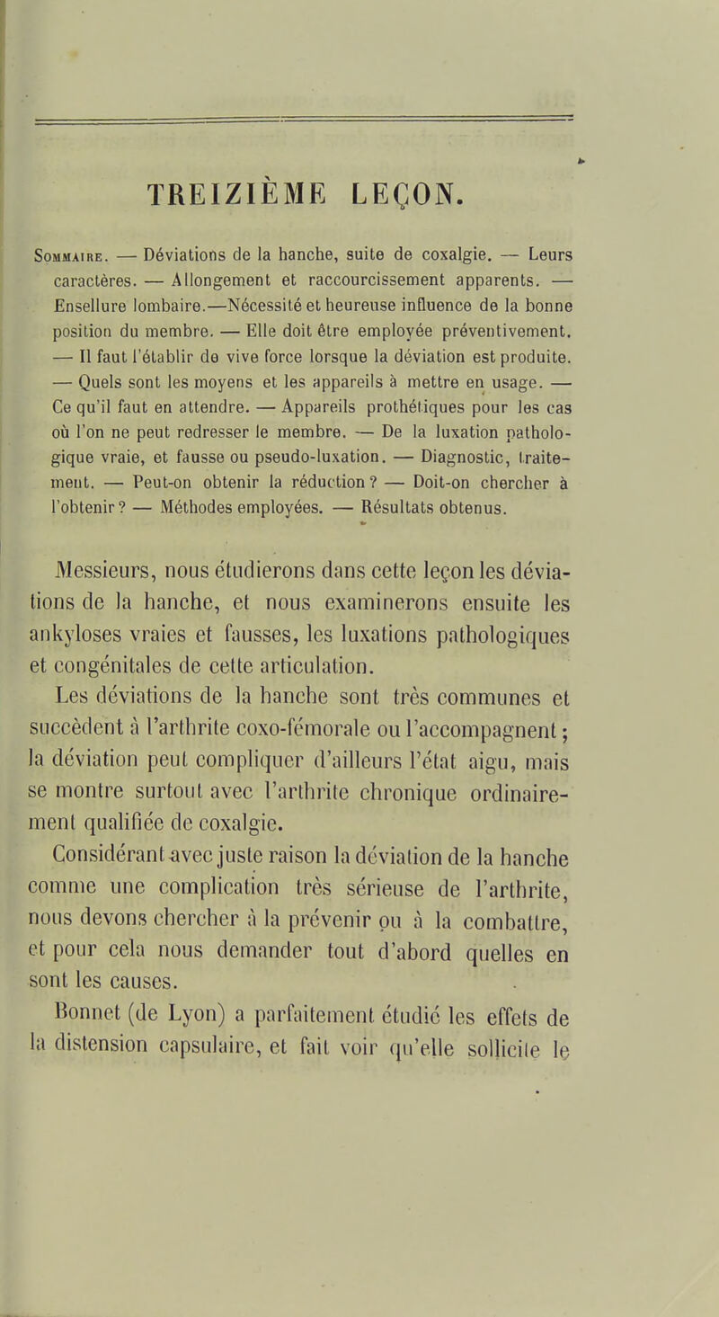 TREIZIÈME LEÇON. Sommaire. — Déviations de la hanche, suite de coxalgie. — Leurs caractères. — Allongement et raccourcissement apparents. — Ensellure lombaire.—Nécessité et heureuse influence de la bonne position du membre. — Elle doit être employée préventivement. — Il faut l'établir de vive force lorsque la déviation est produite. — Quels sont les moyens et les appareils à mettre en usage. — Ce qu'il faut en attendre. — Appareils prothétiques pour les cas où l'on ne peut redresser le membre. — De la luxation patholo- gique vraie, et fausse ou pseudo-luxation. — Diagnostic, traite- ment. — Peut-on obtenir la réduction? — Doit-on chercher à l'obtenir? — Méthodes employées. — Résultats obtenus. Messieurs, nous étudierons dans cette leçon les dévia- tions de la hanche, et nous examinerons ensuite les ankyloses vraies et fausses, les luxations pathologiques et congénitales de cette articulation. Les déviations de la hanche sont très communes et succèdent à l'arthrite coxo-fémorale ou l'accompagnent ; la déviation peut compliquer d'ailleurs l'état aigu, mais se montre surtout avec l'arthrite chronique ordinaire- ment qualifiée de coxalgie. Considérant avec juste raison la déviation de la hanche comme une complication très sérieuse de l'arthrite, nous devons chercher à la prévenir pu à la combattre, et pour cela nous demander tout d'abord quelles en sont les causes. Bonnet (de Lyon) a parfaitement étudié les effets de la distension capsulaire, et fait voir qu'elle sollicite le