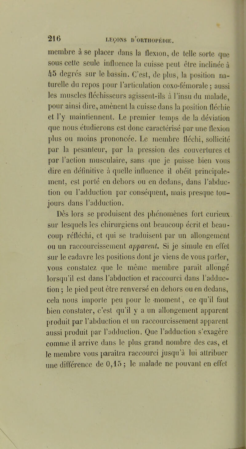 membre à se placer dans la flexion, de telle sorte que sous cette seule influence la cuisse peut être inclinée à 45 degrés sur le bassin. C'est, de plus, la position na- turelle du repos pour l'articulation coxo-fémorale ; aussi les muscles fléchisseurs agissent-ils à l'insu du malade, pour ainsi dire, amènent la cuisse dans la position fléchie et l'y maintiennent. Le premier temps de la déviation que nous étudierons est donc caractérisé par une flexion plus ou moins prononcée. Le membre fléchi, sollicité par la pesanteur, par la pression des couvertures et par l'action musculaire, sans que je puisse bien vous dire en définitive à quelle influence il obéit principale- ment, est porté en dehors ou en dedans, dans l'abduc- tion ou l'adduction par conséquent, mais presque tou- jours dans l'adduction. Dès lors se produisent des phénomènes fort curieux sur lesquels les chirurgiens ont beaucoup écrit et beau- coup réfléchi, et qui se traduisent par un allongement ou un raccourcissement apparent. Si je simule en effet sur le cadavre les positions dont je viens de vous parler, .vous constatez que le mémo membre parait allongé lorsqu'il est dans l'abduction et raccourci dans l'adduc- tion ; le pied peut être renversé en dehors ou en dedans, cela nous importe peu pour le moment, ce qu'il faut bien constater, c'est qu'il y a un allongement apparent produit par l'abduction et un raccourcissement apparent aussi produit par l'adduction. Que l'adduction s'exagère comme il arrive clans le plus grand nombre des cas, et le membre vous paraîtra raccourci jusqu'à lui attribuer une différence de 0,15 ; le malade ne pouvant en effet