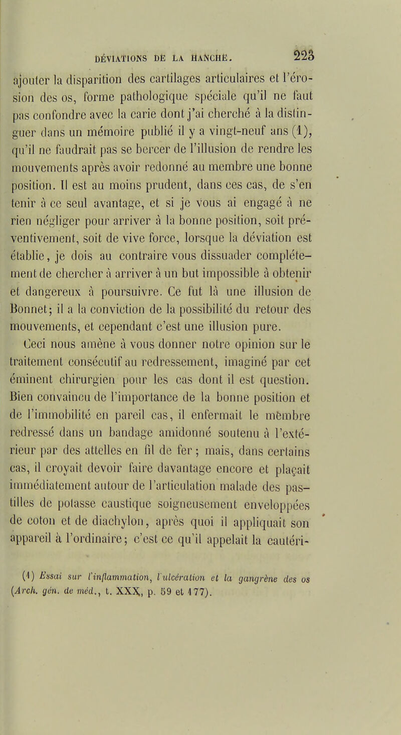 ajouter la disparition des cartilages articulaires et l'éro- sion des os, forme pathologique spéciale qu'il ne faut pas confondre avec la carie dont j'ai cherché à la distin- guer dans un mémoire publié il y a vingt-neuf ans (1), qu'il ne faudrait pas se bercer de l'illusion de rendre les mouvements après avoir redonné au membre une bonne position. Il est au moins prudent, dans ces cas, de s'en tenir à ce seul avantage, et si je vous ai engagé à ne rien négliger pour arriver à la bonne position, soit pré- ventivement, soit de vive force, lorsque la déviation est établie, je dois au contraire vous dissuader complète- ment de chercher à arriver à un but impossible à obtenir et dangereux à poursuivre. Ce fut là une illusion de Bonnet; il a la conviction de la possibilité du retour des mouvements, et cependant c'est une illusion pure. Ceci nous amène à vous donner notre opinion sur le traitement consécutif au redressement, imaginé par cet éminent chirurgien pour les cas dont il est question. Bien convaincu de l'importance de la bonne position et de l'immobilité en pareil cas, il enfermait le membre redressé dans un bandage amidonné soutenu à l'exté- rieur par des attelles en fil de fer ; mais, dans certains cas, il croyait devoir faire davantage encore et plaçait immédiatement autour de l'articulation malade des pas- tilles de potasse caustique soigneusement enveloppées de coton et de diachylon, après quoi il appliquait son appareil à l'ordinaire; c'est ce qu'il appelait la cautéri- (1) Essai sur l'inflammation, l'ulcération et la gangrène des os (Arch. gén. de méd., t. XXX,, p. 59 et 4 77).