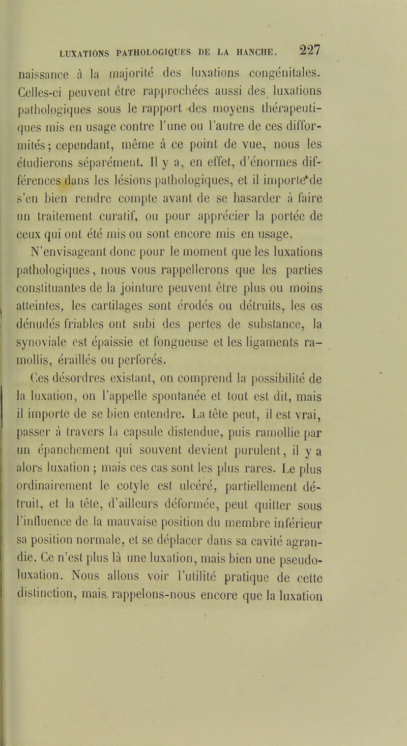 naissance à la majorité des luxations congénitales. Celles-ci peuvent être rapprochées aussi des luxations pathologiques sous le rapport des moyens thérapeuti- ques mis en usage contre l'une ou l'autre de ces diffor- mités; cependant, même à ce point de vue, nous les étudierons séparément. Il y a, en effet, d'énormes dif- férences dans les lésions pathologiques, et il importeMe s'en bien rendre compte avant de se hasarder à faire un traitement curatif, ou pour apprécier la portée de ceux qui ont été mis ou sont encore mis en usage. N'envisageant donc pour le moment que les luxations pathologiques, nous vous rappellerons que les parties constituantes de la jointure peuvent être plus ou moins atteintes, les cartilages sont érodés ou détruits, les os dénudés friables ont subi des pertes de substance, la synoviale est épaissie et fongueuse et les ligaments ra- mollis, éraillés ou perforés. Ces désordres existant, on comprend la possibilité de la luxation, on l'appelle spontanée et tout est dit, mais il importe de se bien entendre. La tête peut, il est vrai, passer à travers la capsule distendue, puis ramollie par un épanchement qui souvent devient purulent, il y a alors luxation ; mais ces cas sont les plus rares. Le plus ordinairement le cotyle est ulcéré, partiellement dé- truit, et la tête, d'ailleurs déformée, peut quitter sous l'influence de la mauvaise position du membre inférieur sa position normale, et se déplacer dans sa cavité agran- die. Ce n'est plus là une luxation, mais bien une pseudo- luxation. Nous allons voir l'utilité pratique de celte distinction, mais, rappelons-nous encore que la luxation