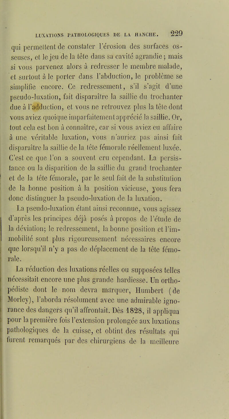 qui permettent de constater l'érosion des surfaces os- seuses, et le jeu de la tête dans sa cavité agrandie ; mais si vous parvenez alors à redresser le membre malade, et surtout à le porter dans l'abduction, le problème se simplifie encore. Ce redressement, s'il s'agit d'une pseudo-luxation, fait disparaître la saillie du trochanter due à l'adduction, et vous ne retrouvez plus la tête dont vous aviez quoique imparfaitement apprécié la saillie. Or, tout cela est bon à connaître, car si vous aviez eu affaire à une véritable luxation, vous n'auriez pas ainsi fait disparaître la saillie de la tête fémorale réellement luxée. C'est ce que l'on a souvent cru cependant. La persis- tance ou la disparition de la saillie du grand trochanter ' et de la tête fémorale, par le seul fait de la substitution de la bonne position à la position vicieuse, vous fera donc distinguer la pseudo-luxation de la luxation. La pseudo-luxation étant ainsi reconnue, vous agissez d'après les principes déjà posés à propos de l'étude de la déviation; le redressement, la bonne position et l'im- mobilité sont plus rigoureusement nécessaires encore que lorsqu'il n'y a pas de déplacement de la tête fémo- rale. La réduction des luxations réelles ou supposées telles nécessitait encore une plus grande hardiesse. Un ortho- pédiste dont le nom devra marquer, Humbert (de Morley), l'aborda résolument avec une admirable igno- rance des dangers qu'il affrontait. Dès 1828, il appliqua pour la première fois l'extension prolongée aux luxations pathologiques de la cuisse, et obtint des résultats qui furent remarqués par des chirurgiens de la meilleure