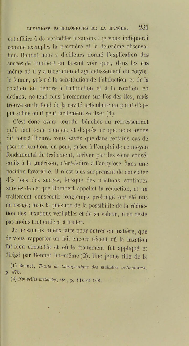 eut affaire à de véritables luxations : je vous indiquerai comme exemples la première et la deuxième observa- tion. Bonnet nous a d'ailleurs donné l'explication des succès de Humbert en faisant voir que, dans les cas même où il y a ulcération et agrandissement du cotyle, le fémur, grâce à la substitution de l'abduction et de la rotation en dehors à l'adduction et à la rotation en dedans, ne tend plus à remonter sur l'os des iles, mais trouve sur le fond de la cavité articulaire un point d'ap- pui solide où il peut facilement se fixer (1). C'est donc avant tout du bénéfice du redressement qu'il faut tenir compte, et d'après ce que nous avons dit tout à l'heure, vous savez que dans certains cas de pseudo-luxations on peut, grâce à l'emploi de ce moyen fondamental du traitement, arriver par des soins consé- cutifs à la guérison, c'est-a-dire à l'ankylose clans une position favorable. Il n'est plus surprenant de constater dès lors des succès, lorsque des tractions continues suivies de ce que Humbert appelait la réduction, et un traitement consécutif longtemps prolongé ont élé mis en usage; mais la question de la possibilité de la réduc- tion des luxations véritables et de sa valeur, n'en reste pas moins tout entière à traiter. Je ne saurais mieux faire pour entrer en matière, que de vous rapporter un fait encore récent où la luxation fut bien constatée et où le traitement fut appliqué et dirigé par Bonnet lui-même (2). Une jeune tille de la (1) Bonnet, Traité de thérapeutique des maladies articulaires p. 475. (2) Nouvelles méthodes, etc., p. 1-10 et 160.