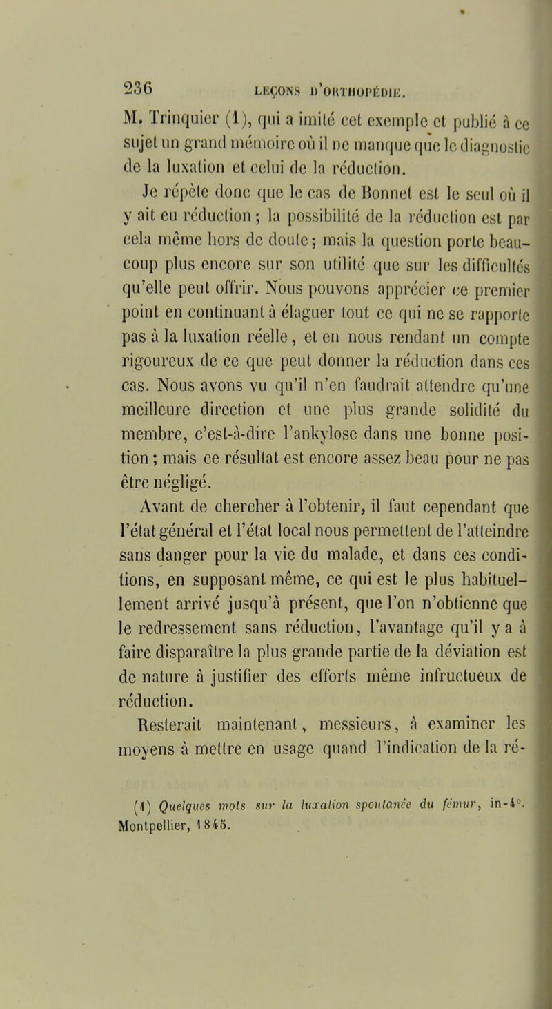 M. Trinquicr (1), qui a imité cet exemple et publié à ce sujet un grand mémoire où il ne manque que le diagnostic de la luxation et celui de la réduction. Je répèle donc que le cas de Bonnet est le seul où il y ait eu réduction ; la possibilité de la réduction est par cela môme hors de doute; mais la question porte beau- coup plus encore sur son utilité que sur les difficultés qu'elle peut offrir. Nous pouvons apprécier ce premier point en continuant à élaguer tout ce qui ne se rapporte pas à la luxation réelle, et en nous rendant un compte rigoureux de ce que peut donner la réduction dans ces cas. Nous avons vu qu'il n'en faudrait attendre qu'une meilleure direction et une plus grande solidité du membre, c'est-à-dire l'ankylose dans une bonne posi- tion ; mais ce résultat est encore assez beau pour ne pas être négligé. Avant de chercher à l'obtenir, il faut cependant que l'état général et l'état local nous permettent de l'atteindre sans danger pour la vie du malade, et dans ces condi- tions, en supposant même, ce qui est le plus habituel- lement arrivé jusqu'à présent, que l'on n'obtienne que le redressement sans réduction, l'avantage qu'il y a à faire disparaître la plus grande partie de la déviation est de nature à justifier des efforts même infructueux de réduction. Resterait maintenant, messieurs, à examiner les moyens à mettre en usage quand l'indication de la ré- (1) Quelques mois sur la luxation spontanée du fémur, in-4°. Montpellier, 1845.