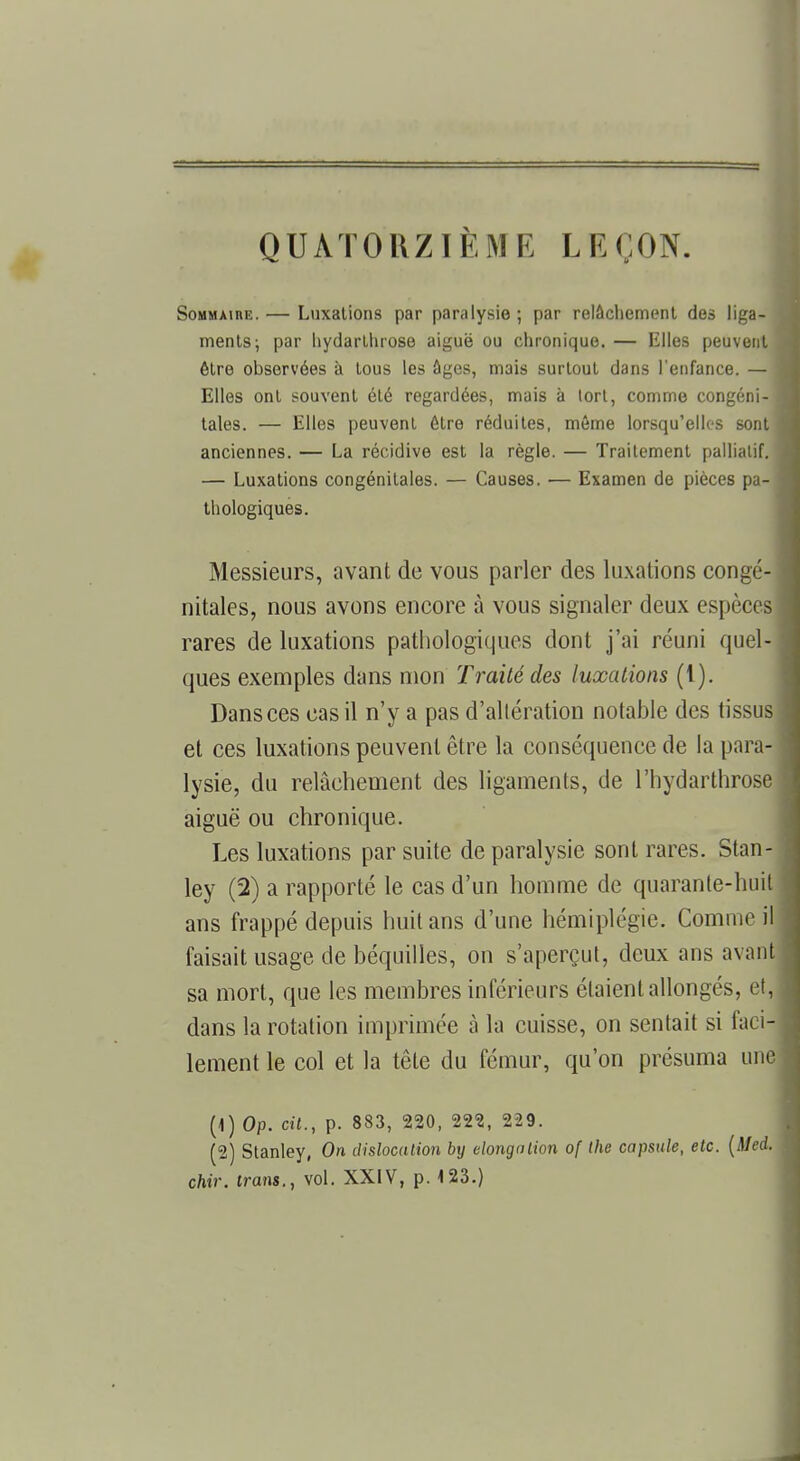 QUATORZIÈME LEÇON. SoMMAinE. — Luxations par paralysie; par relâchement des liga- ments; par hydarthrose aiguë ou chronique. — Elles peuvent être observées à tous les âges, mais surtout dans l'enfance. — Elles ont souvent été regardées, mais à tort, comme congéni- tales. — Elles peuvent être réduites, même lorsqu'elles sont anciennes. — La récidive est la règle. — Traitement palliatif. — Luxations congénitales. — Causes. ■— Examen de pièces pa- thologiques. Messieurs, avant de vous parler des luxations congé- nitales, nous avons encore à vous signaler deux espèces rares de luxations pathologiques dont j'ai réuni quel- ques exemples dans mon Traité des luxations (t). Dans ces cas il n'y a pas d'altération notable des tissus et ces luxations peuvent être la conséquence de la para- lysie, du relâchement des ligaments, de l'hydarthrose aiguë ou chronique. Les luxations par suite de paralysie sont rares. Stan- ley (2) a rapporté le cas d'un homme de quarante-huit ans frappé depuis huit ans d'une hémiplégie. Comme il faisait usage de béquilles, on s'aperçut, deux ans avant sa mort, que les membres inférieurs étaient allongés, et, dans la rotation imprimée à la cuisse, on sentait si faci- lement le col et la tête du fémur, qu'on présuma une (1) Op. cit., p. 883, 220, 222, 229. (2) Stanley, On dislocation by elongation of Ihe capsule, etc. (Med. chir. trans., vol. XXIV, p. 123.)