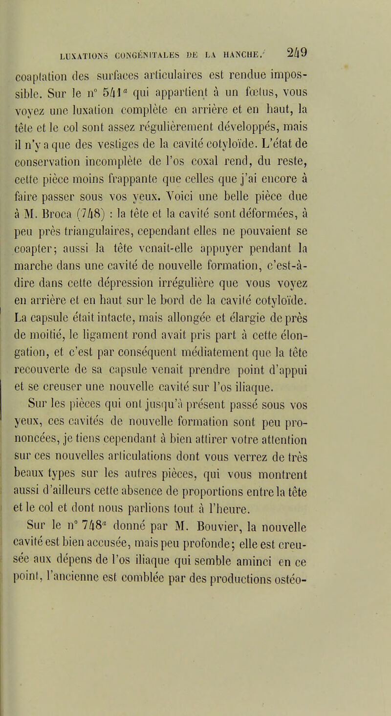 coaplation des surfaces articulaires est rendue impos- sible. Sur le n° 5/ila qui appartient à un fœtus, vous voyez une luxation complète, en arrière et en haut, la tête et le col sont assez régulièrement développés, mais il n'y a que des vestiges de la cavité cotyloïde. L'état de conservation incomplète de l'os coxal rend, du reste, cette pièce moins frappante que celles que j'ai encore à faire passer sous vos yeux. Voici une belle pièce due à M. Broca (748) : la tête et la cavité sont déformées, à peu près triangulaires, cependant elles ne pouvaient se coapter; aussi la tête venait-elle appuyer pendant la marche dans une cavité de nouvelle formation, c'est-à- dire dans cette dépression irrégulière que vous voyez en arrière et en haut sur le bord de la cavilé cotyloïde. La capsule était intacte, mais allongée et élargie de près de moitié, le ligament rond avait pris part à cette élon- gation, et c'est par conséquent médiatement que la tête recouverte de sa capsule venait prendre point d'appui et se creuser une nouvelle cavité sur l'os iliaque. Sur les pièces qui ont jusqu'à présent passé sous vos yeux, ces cavités de nouvelle formation sont peu pro- noncées, je tiens cependant à bien attirer votre attention sur ces nouvelles articulations dont vous verrez de très beaux types sur les autres pièces, qui vous montrent aussi d'ailleurs cette absence de proportions entre la tête et le col et dont nous parlions tout à l'heure. Sur le n° 748a donné par M. Bouvier, la nouvelle cavité est bien accusée, mais peu profonde; elle est creu- sée aux dépens de l'os iliaque qui semble aminci en ce point, l'ancienne est comblée par des productions ostéo-