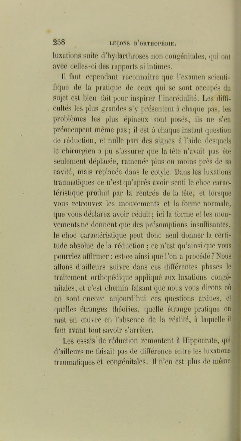 luxations suite d'hydarlhroscs non congénitales, qui oui aVëe celles-ci dô8 rapports si intimes. 11 faut cependant r8Cofllialtfê que l'examen seienti- lique de la pratique de eeux qui se sont occupés du sujet est bien lait pour inspirer l'incrédulité. Les dif'fi- eullés les plus grandes s'y présentent à eliaquc pas, les problèmes les plus épineux sont posés, ils ne s'en préoccupent même pas; il est à chaque instant question de réduction, et nulle part des signes à l'aide desquels le chirurgien a pu s'assurer que la tête n'avai! pas été seulement déplacée, ramenée plus ou moins près de sa cavité, mais replacée dans le cotyle. Dans les luxations traumaliques ce n'est qu'après avoir senti le choc carac- téristique produit par la rentrée de la tête, et lorsque vous retrouvez les mouvements et la forme normale, que vous déclarez avoir réduit; ici la forme et les mou- vements ne donnent que des présomptions insuffisantes, le choc caractéristique peut donc seul donner la certi- tude absolue de la réduction ; ce n'est qu'ainsi que vous pourriez affirmer : est-ce ainsi que l'on a procédé1 Nous allons d'ailleurs suiyre dans ces différentes phases \è traitement orthopédique appliqué aux luxations congé- nitales, et c'est chemin faisant que nous vous dirons où en sont encore aujourd'hui ces questions ardues, H quelles étranges théories, quelle étrange pratique on met en œuvre en l'absence de la réalité, à laquelle il faut avant tout savoir s'arrêter. Les essais de réduction remontent à Hippocrate, qui d'ailleurs ne faisait pas de différence entre les luxations traumatiques et congénitales. 11 n'en est plus de même