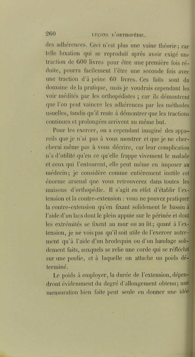 des adbérences, Ceci n'est plus une vaine théorie; ear telle luxation ([ni se reproduit après avoir exigé nue traction de 000 livres pour être une première fois ré- duite, pourra facilement 1 être une seconde fois avec une traction d'à peine 60 livres. Ces faits sont du domaine delà pratique, mais je voudrais cependant les voir médités par les orthopédistes ; car ils démontrent que l'on peut vaincre les adhérences par les méthodes usuelles, tandis qu'il reste à démontrer que les tractions continues et prolongées arrivent au môme but. Pour les exercer, on a cependant imaginé des appa- reils que je n'ai pas à vous montrer et que je ne cher- cherai même pas à vous décrire, car leur complication n'a d'utilité qu'en ce qu'elle frappe vivement le malade et ceux qui l'entourent, elle peut même en imposer au médecin; je considère comme entièrement inutile cet énorme arsenal que vous retrouverez dans toutes les maisons d'orthopédie. 11 s'agit en elfet d'établir l'ex- tension et la contre-extension : vous ne pouvez pratiquer la contre-extension qu'en fixant solidement le bassin à l'aide d'un lacs dont le plein appuie sur le périnée et dont les extrémités se fixent au mur ou au lit; quant à l'ex- tension, je ne vois pas qu'il soit utile de l'exercer autre- ment qu'à l'aide d'un brodequin ou d'un bandage soli- dement, faits, auxquels se relie une corde qui se réfléchi! sur une poulie, et à laquelle on attache un poids dé- terminé. Le poids à employer, la durée de l'extension, dépen-j dront évidemment du degré d'allongement obtenu; une mensuration bien laite peut, seule en donner une idéé