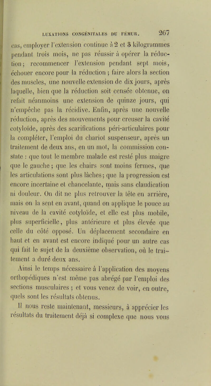 ps, employer l'extension continue à 2 et 3 kilogrammes pendant trois mois, ne pas réussir à opérer la réduc- tion; recommencer l'extension pendant sept mois, échouer encore pour la réduction ; faire alors la section des muscles, une nouvelle extension de dix jours, après laquelle, bien que la réduction soit censée obtenue, on refait néanmoins une extension de quinze jours, qui n'empêche pas la récidive. Enfin, après une nouvelle réduction, après des mouvements pour creuser la cavité cotyloïde, après des scarifications péri-articulaires pour la compléter, l'emploi du chariot suspenseur, après un traitement de deux ans, en un mot, la commission con- state : que tout le membre malade est resté plus maigre que le gauche ; que les chairs sont moins fermes, que les articulations sont plus lâches; que la progression est encore incertaine et chancelante, mais sans claudication ni douleur. On dit ne plus retrouver la tête en arrière, mais on la sent en avant, quand on applique le pouce au niveau de la cavité cotyloïde, et elle est plus mobile, plus superficielle, plus antérieure et plus élevée que celle du côté opposé. Un déplacement secondaire en haut et en avant est encore indiqué pour un autre cas qui fait le sujet de la deuxième observation, où le trai- tement a duré deux ans. Ainsi le temps nécessaire à l'application des moyens orthopédiques n'est même pas abrégé par l'emploi des sections musculaires ; et vous venez de voir, en outre, quels sont les résultats obtenus. II nous reste maintenant, messieurs, à apprécier les résultats du traitement déjà si complexe que nous vous