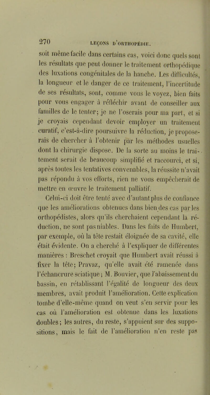 soit même facile dans certains cas, voici donc quels sont les résultats que peut donner le traitement orthopédique des luxations congénitales de la hanche. Les difficullés, la longueur et le danger de ce traitement, l'incertitude de ses résultais, sont, comme vous le voyez, bien faits pour vous engager à réfléchir avant, de conseiller aux familles de le tenter-, je ne l'oserais pour ma part, et si je croyais cependant devoir employer un traitement curatif, c'est-à-dire poursuivre la réduction, je propose- rais de chercher à l'obtenir par les méthodes usuelles dont la chirurgie dispose. De la sorte au moins le trai- tement serait de beaucoup simplifié et raccourci, et si, après toutes les tentatives convenables, la réussite n'avait pas répondu à vos efforts, rien ne vous empêcherait de mettre en œuvre le traitement palliatif. Celui-ci doit être tenté avec d'autant plus de confiance que les améliorations obtenues dans bien des cas [taries orthopédistes, alors qu'ils cherchaient cependant la ré- duction, ne sont pas niables. Dans les faits de Humbert, par exemple, où la tête restait éloignée de sa cavité, elle était évidente. On a cherché à l'expliquer de différentes manières : Breschet croyait que Humbert avait réussi à fixer la tête; Pravaz, qu'elle avait été ramenée dans l'échancrure scialique ; M. Bouvier, que l'abaissement du bassin, en rétablissant l'égalité de longueur des deux membres, avait produit l'amélioration. Cette explication tombe d'elle-même quand on veut s'en servir pour les cas où l'amélioration est obtenue dans les luxations doubles; les autres, du reste, s'appuient sur des suppo- sitions, mais le fait de l'amélioration n'en reste pas