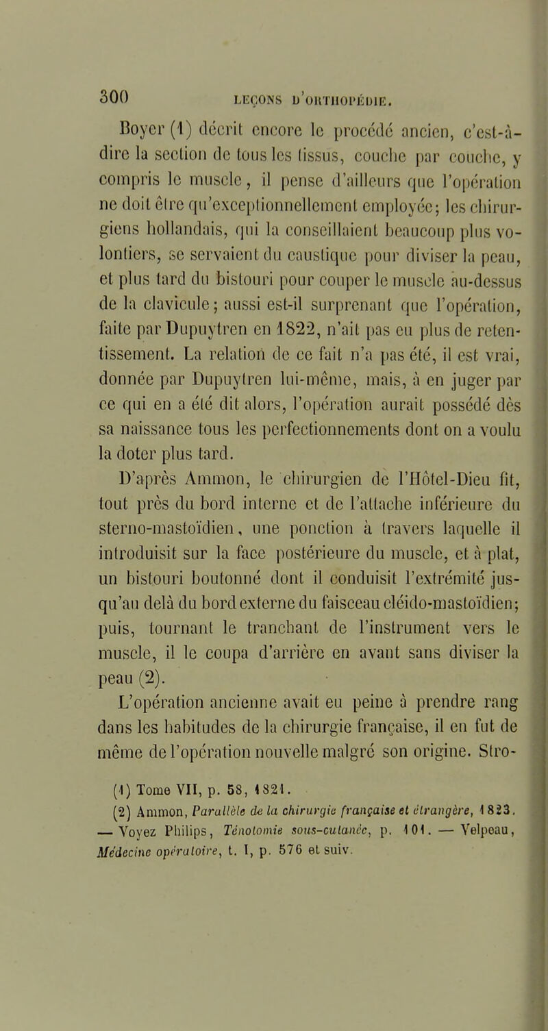 Boyer (1) décrit encore le procédé ancien, c'est-à- dire la section de tous les tissus, couche par couche, y compris le muscle, il pense d'ailleurs que l'opération ne doit êlre qu'exceptionnellement employée; les chirur- giens hollandais, qui la conseillaient beaucoup plus vo- lontiers, se servaient du caustique pour diviser la peau, et plus tard du bistouri pour couper le muscle au-dessus de la clavicule; aussi est-il surprenant que l'opération, faite parDupuytren en 1822, n'ait pas eu plus de reten- tissement. La relation de ce fait n'a pas été, il est vrai, donnée par Dupuytren lui-même, mais, à en juger par ce qui en a été dit alors, l'opération aurait possédé dès sa naissance tous les perfectionnements dont on a voulu la doter plus tard. D'après Ammon, le chirurgien de l'Hôtel-Dieu fit, tout près du bord interne et de l'attache inférieure du sterno-mastoïdien, une ponction à travers laquelle il introduisit sur la face postérieure du muscle, et à plat, un bistouri boutonné dont il conduisit l'extrémité jus- qu'au delà du bord externe du faisceau cléido-mastoïdien; puis, tournant le tranchant de l'instrument vers le muscle, il le coupa d'arrière en avant sans diviser la peau (2). L'opération ancienne avait eu peine à prendre rang dans les habitudes de la chirurgie française, il en fut de même de l'opération nouvelle malgré son origine. Stro- (1) Tome VII, p. 58, 4 821. (2) Ammon, Parallèle de la chirurgie française et étrangère, 1 823. Voyez Philips, Tënolomie sons-cutanée, p. KM. — Yelpeau, Médecine opératoire, t. I, p. 576 et suiv.