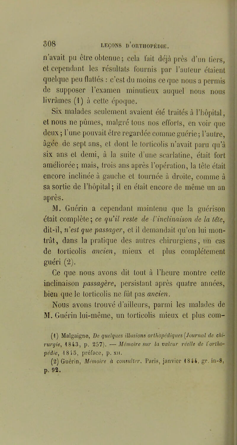 n'avait pu être obtenue5 cela tait déjà près d'un tiers, et cependant les résultats fournis par l'auteur étaient quelque peu (latlés : c'est du moins ce que nous a permis de supposer l'examen minutieux auquel nous nous livrâmes (1) à celle époque. Six malades seulement avaient été traités à l'hôpital, et nous ne pûmes, malgré tous nos eflbrls, en voir que deux ; l'une pouvait être regardée comme guérie ; l'autre, âgée de sept ans, et dont le torticolis n'avait paru qu'à six ans el demi, à la suite d'une scarlatine, était fort améliorée; mais, trois ans après l'opération, la tète était encore inclinée à gauche et tournée à droite, comme à sa sortie de l'hôpital; il en était encore de même un an après. M. Guérin a cependant maintenu que la guérison était complète; ce qu'il reste de l'inclinaison de la tête, dit-il, n'est que passager, et il demandait qu'on lui mon- trât, dans la pratique des autres chirurgiens, un cas de torticolis ancien, mieux et plus complètement guéri (2). Ce que nous avons dit tout à l'heure montre celle inclinaison passagère, persistant après quatre années, bien que le torticolis ne fût pas ancien. Nous avons trouvé d'ailleurs, parmi les malades de M. Guérin lui-même, un torticolis mieux et plus com- (1) Malgaigne, De quelques illusions orthopédiques (Journal de chi- rurgie, 1 843, p. 257). —Mémoire sur la valeur réelle de l'ortho- pédie, 1815, préface, p. xn. (2) Guérin, Mémoire à consulter. Paris, janvier 1844, gr. in-8, p. 92.