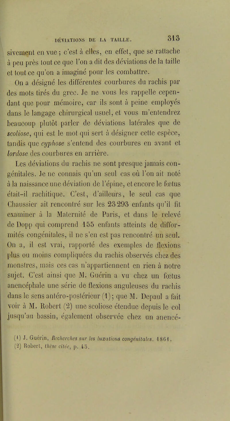 sivement en vue ; c'est à elles, en effet, que se rattache à peu près tout ce que l'on a dit des déviations de la taille et tout ce qu'on a imaginé pour les combattre. On a désigné les différentes courbures du rachis par des mots tirés du grec. Je ne vous les rappelle cepen- dant que pour mémoire, car ils sont à peine employés dans le langage chirurgical usuel, et vous m'entendrez beaucoup plutôt parler de déviations latérales que de scoliose, qui est le mot qui sert à désigner cette espèce, tandis que cyphose s'entend des courbures en avant et lordose des courbures en arrière. Les déviations du rachis ne sont presque jamais con- génitales. Je ne connais qu'un seul cas où l'on ait noté à la naissance une déviation de l'épine, et encore le fœtus était-il rachitique. C'est, d'ailleurs, le seul cas que Chaussier ait rencontré sur les 23293 enfants qu'il lit examiner à la Maternité de Paris, et dans le relevé de Dopp qui comprend 155 enfants atteints de diffor- mités congénilales, il ne s'en est pas rencontré un seul. On a, il est vrai, rapporté des exemples de flexions plus ou moins compliquées du rachis observés chez des monslres, mais ces cas n'appartiennent en rien à notre sujet. C'est ainsi que M. Guérin a vu chez un fœtus anencéphale une série de flexions anguleuses du rachis dans le sens antéro-posléricur (1)5 que M. Depaul a fait voir à M. Robert (2) une scoliose étendue depuis le col jusqu'au bassin, également observée chez un anencé- (1) J. Guérin, Reclwrckes sur les luxations congénitales. 18Gi. (2) Robert, thèse citée, p. 45.