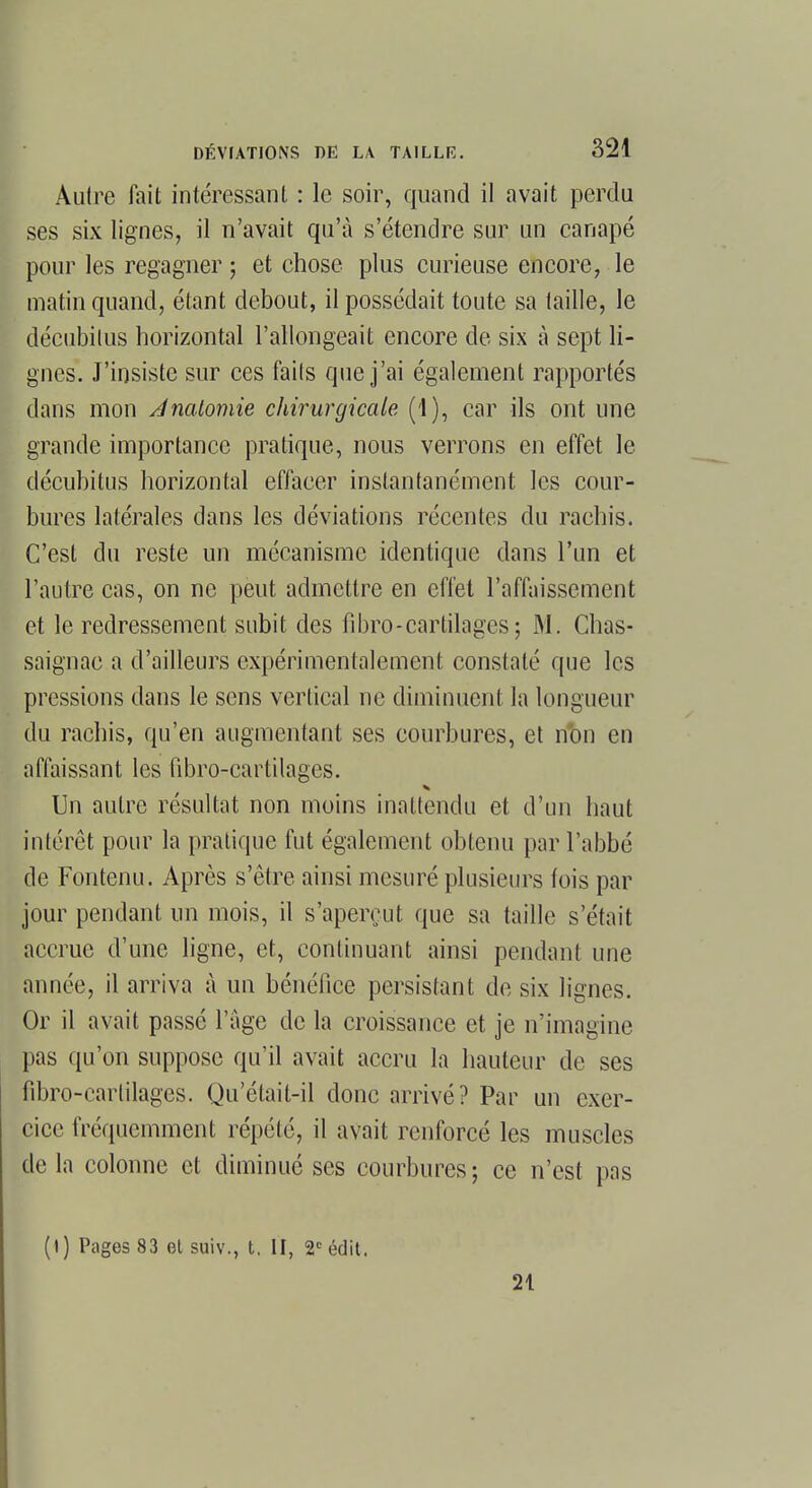 Autre fait intéressant : le soir, quand il avait perdu ses six lignes, il n'avait qu'à s'étendre sur un canapé pour les regagner ; et chose plus curieuse encore, le matin quand, étant debout, il possédait toute sa taille, le décubilus horizontal l'allongeait encore de six à sept li- gnes. J'insiste sur ces faits que j'ai également rapportés dans mon Anaiomie chirurgicale (1), car ils ont une grande importance pratique, nous verrons en effet le décubitus horizontal effacer instantanément les cour- bures latérales dans les déviations récentes du raehis. C'est du reste un mécanisme identique dans l'un et l'autre cas, on ne peut admettre en effet l'affaissement et le redressement subit des fibro - cartilages ; .AI. Chas- saignac a d'ailleurs expérimentalement constaté que les pressions dans le sens vertical ne diminuent la longueur du rachis, qu'en augmentant ses courbures, et nt)n en affaissant les iïbro-cartilages. Un autre résultat non moins inattendu et d'un haut intérêt pour la pratique fut également obtenu par l'abbé de Fontenu. Après s'être ainsi mesuré plusieurs fois par jour pendant un mois, il s'aperçut que sa taille s'était accrue d'une ligne, et, continuant ainsi pendant une année, il arriva à un bénéfice persistant de six lignes. Or il avait passé l'âge de la croissance et je n'imagine pas qu'on suppose qu'il avait accru la hauteur de ses fibro-earlilages. Qu'était-il donc arrivé? Par un exer- cice fréquemment répété, il avait renforcé les muscles de la colonne et diminué ses courbures; ce n'est pus (t) Pages 83 et suiv., t. II, 2e édit. 21