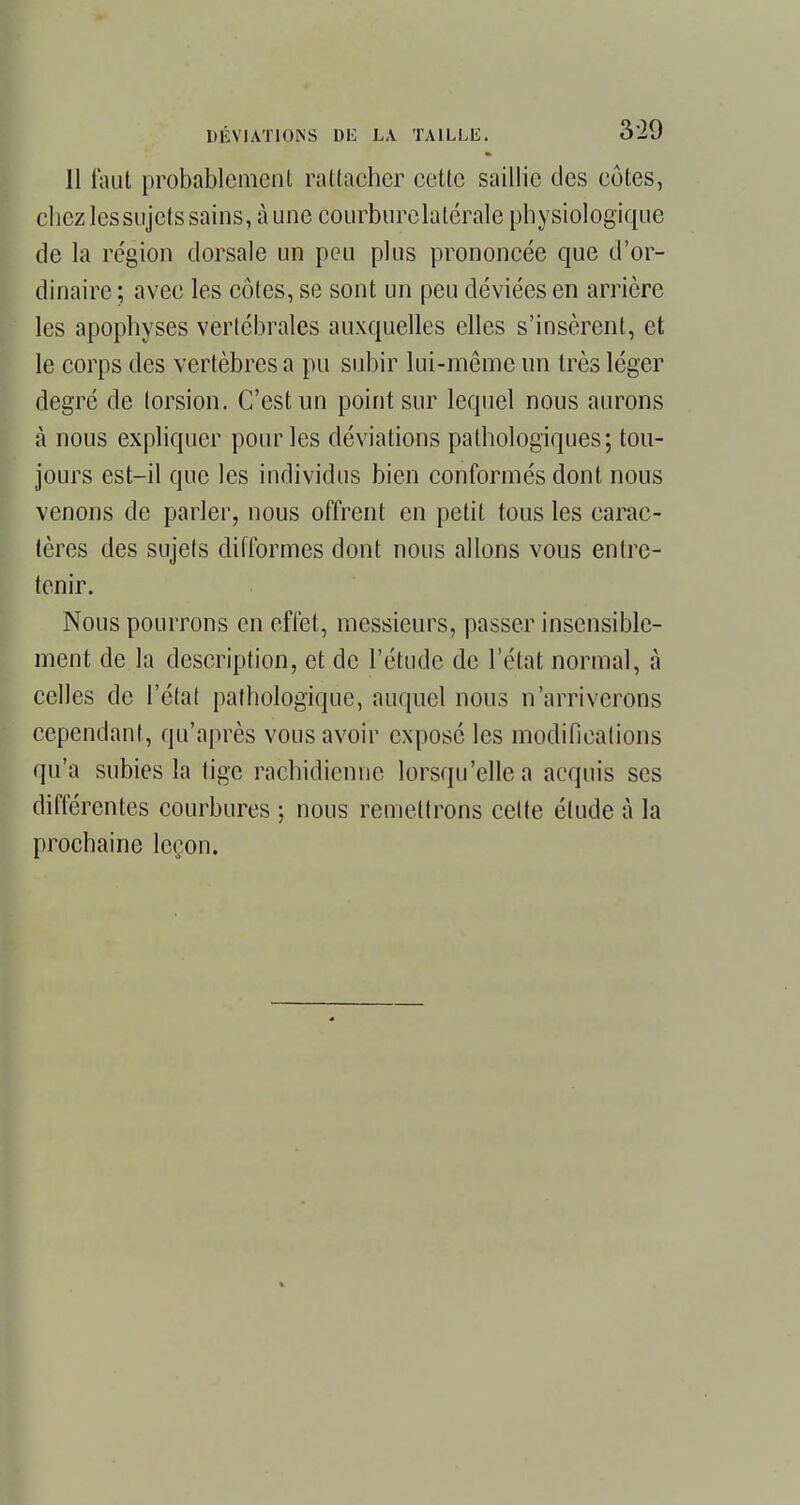 Il faut probablement rattacher cette saillie des côtes, chez lessujets sains, à une courburelatérale physiologique de la région dorsale un peu plus prononcée que d'or- dinaire ; avec les côtes, se sont un peu déviées en arrière les apophyses vertébrales auxquelles elles s'insèrent, et le corps des vertèbres a pu subir lui-même un très léger degré de torsion. C'est un point sur lequel nous aurons à nous expliquer pour les déviations pathologiques; tou- jours est-il que les individus bien conformés dont nous venons de parler, nous offrent en petit tous les carac- tères des sujets difformes dont nous allons vous entre- tenir. Nous pourrons en effet, messieurs, passer insensible- ment de la description, et de l'étude de l'état normal, à celles de l'état pathologique, auquel nous n'arriverons cependant, qu'après vous avoir exposé les modifications qu'a subies la tige rachidienne lorsqu'elle a acquis ses différentes courbures ; nous remettrons celte élude à la prochaine leçon.