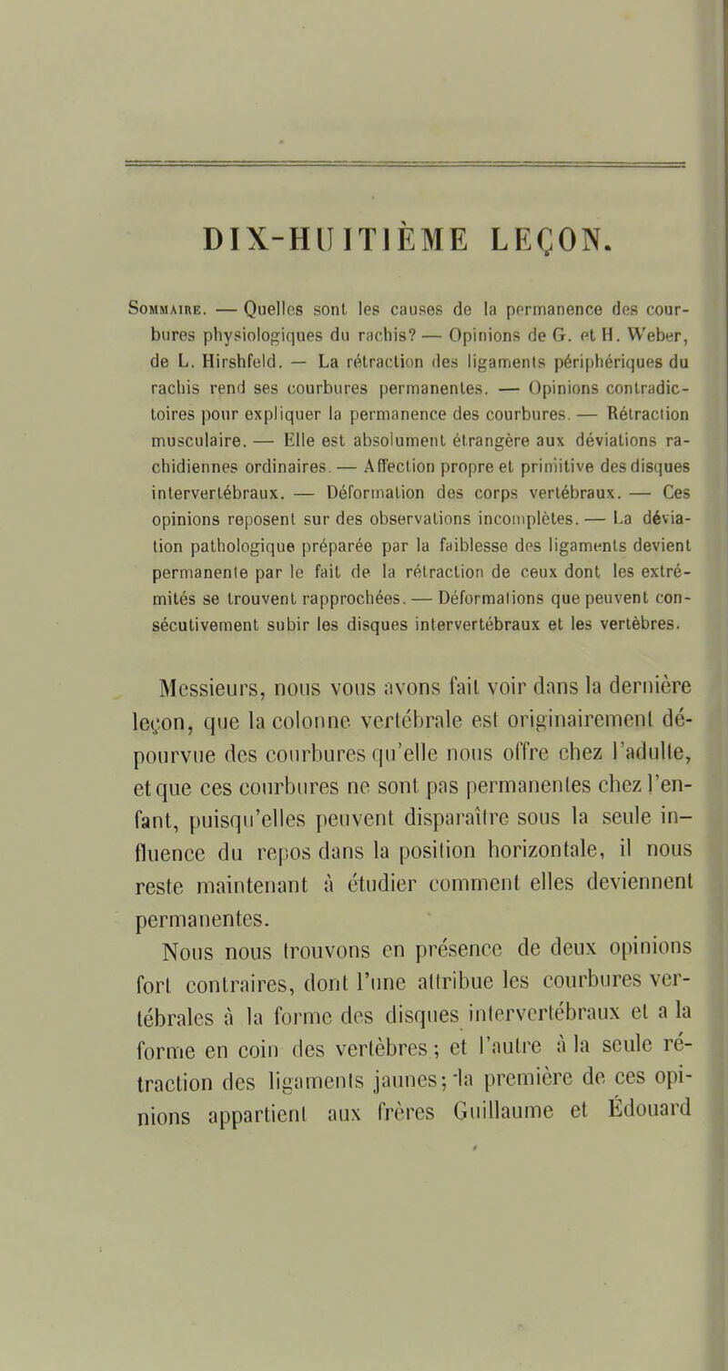 Sommaire. — Quelles sont les causes de la permanence des cour- bures physiologiques du rachis? — Opinions de G. et H. Weber, de L. Hirshfeld. — La rétraction des ligaments périphériques du rachis rend ses courbures permanentes. — Opinions contradic- toires pour expliquer la permanence des courbures. — Rétraction musculaire. — Elle est absolument étrangère aux déviations ra- chidiennes ordinaires. — Affection propre et primitive des disques intervertébraux. — Déformation des corps vertébraux. — Ces opinions reposent sur des observations incomplètes. — La dévia- tion pathologique préparée par la faiblesse des ligaments devient permanente par le fait de la rétraction de ceux dont les extré- mités se trouvent rapprochées. — Déformations que peuvent con- sécutivement subir les disques intervertébraux et les vertèbres. Messieurs, nous vous avons fait voir dans la dernière legon, que la colonne vertébrale est originairement dé- pourvue des courbures qu'elle nous offre chez l'adulte, et que ces courbures ne sont pas permanentes chez l'en- fant, puisqu'elles peuvent disparaître sous la seule in- fluence du repos dans la position horizontale, il nous reste maintenant à étudier comment elles deviennent permanentes. Nous nous trouvons en présence de deux opinions fort contraires, dont l'une attribue les courbures ver- tébrales à la forme des disques intervertébraux et a la forme en coin des vertèbres ; et l'autre à la seule ré- traction des ligaments jaunes-, ia première de ces opi- nions appartient aux frères Guillaume et Edouard