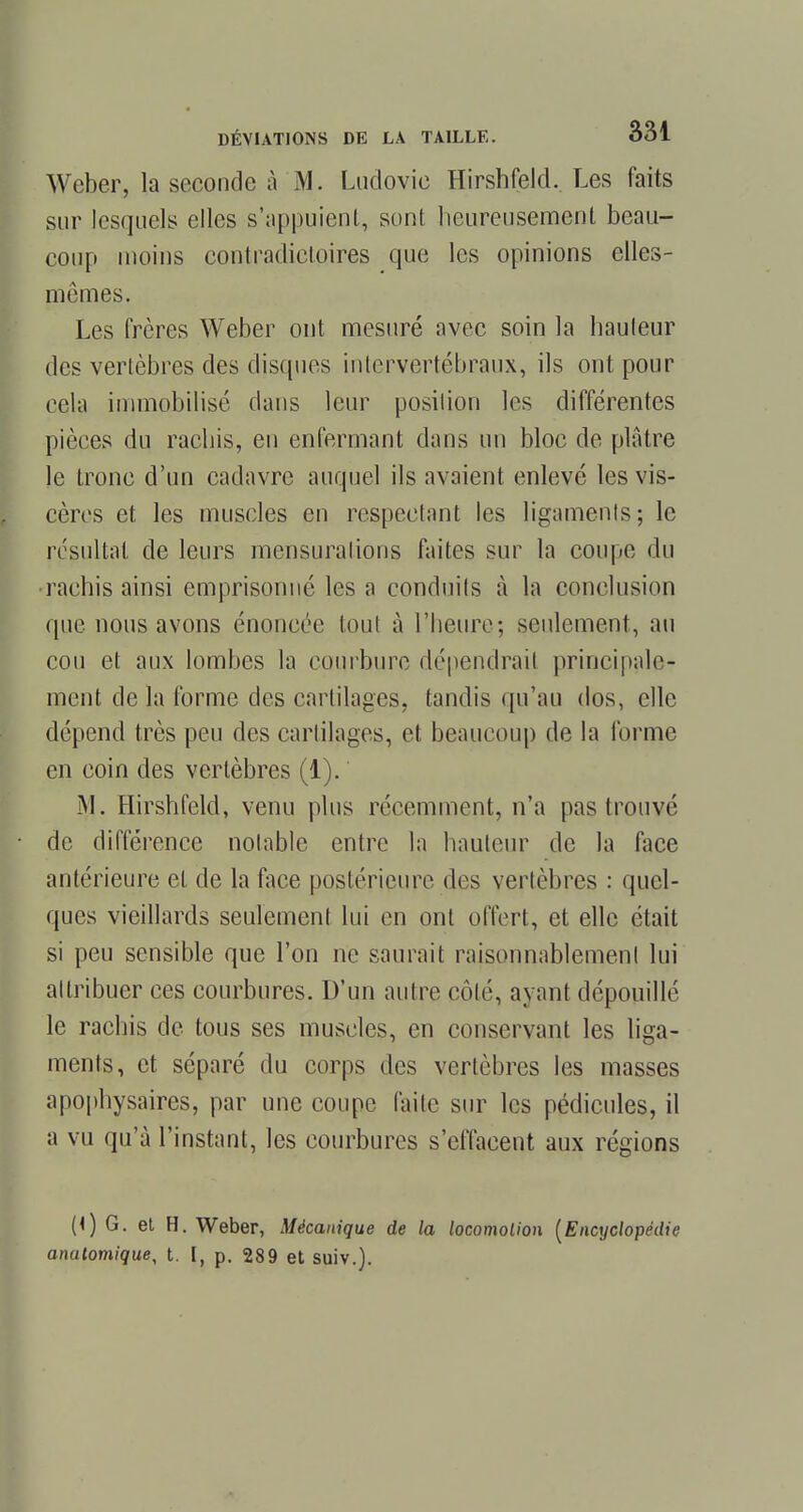 Weber, la seconde à M. Ludovic Hirshfeld.. Les faits sur lesquels elles s'appuient, sont heureusement beau- coup moins contradictoires que les opinions elles- mêmes. Les frères Weber ont mesuré avec soin la hauteur des vertèbres des disques intervertébraux, ils ont pour cela immobilisé clans leur posilion les différentes pièces du rachis, en enfermant dans un bloc de plâtre le tronc d'un cadavre auquel ils avaient enlevé les vis- cères et les muscles en respectant les ligaments; le résultat de leurs mensurations faites sur la coupe du rachis ainsi emprisonné les a conduits à la conclusion que nous avons énoncée tout à l'heure; seulement, au cou et aux lombes la courbure dépendrai! principale- ment delà forme des cartilages, tandis qu'au dos, elle dépend très peu des cartilages, et beaucoup de la forme en coin des vertèbres (1). M. Hirshfeld, venu plus récemment, n'a pas trouvé de différence notable entre la hauteur de la face antérieure et de la face postérieure des vertèbres : quel- ques vieillards seulement lui en ont offert, et elle était si peu sensible que l'on ne saurait raisonnablement lui attribuer ces courbures. D'un autre côté, ayant dépouillé le rachis de tous ses muscles, en conservant les liga- ments, et séparé du corps des vertèbres les masses apophysaires, par une coupe faite sur les pédicules, il a vu qu'à l'instant, les courbures s'effacent aux régions (<) G. et H. Weber, Mécanique de la locomotion [Encyclopédie anulomique, t. [, p. 289 et suiv.).