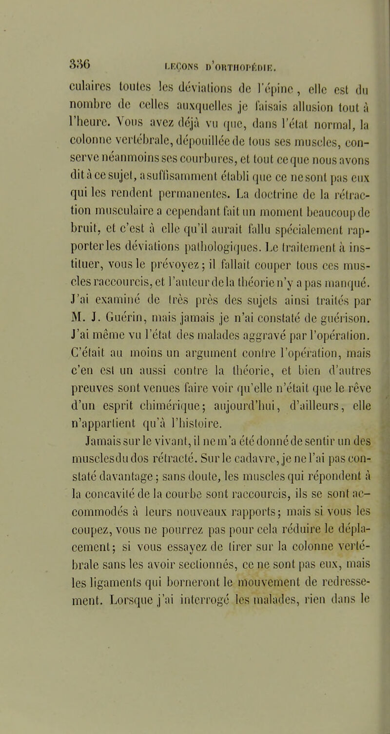 culaircs toutes les déviations tic l'épine, elle est du nombre de celles auxquelles je faisais allusion tout à l'heure. Vous avez déjà vu que, dans l'état normal, la colonne vertébrale, dépouillée de tous ses muscles, con- serve néanmoins ses courbures, et tout ce que nous avons dit à ce sujet, a suffisamment établi que ce ne sont pas eux qui les rendent permanentes. La doctrine de la réfrac- tion musculaire a cependant fait un moment beaucoup de bruit, et c'est à elle qu'il aurait fallu spécialement rap- porter les déviations pathologiques. Le traitement à ins- tituer, vous le prévoyez; il fallait couper tous ces mus- cles raccourcis, et l'autcurdela théorien'y a pas manqué. J'ai examiné de très près des sujets ainsi traités par M. J. Guérin, mais jamais je n'ai constaté de guérison. J'ai même vu l'état des malades aggravé par l'opération. C'était au moins un argument contre l'opération, mais c'en est un aussi contre la théorie, et bien d'autres preuves sont venues faire voir qu'elle n'était que le rêve d'un esprit chimérique; aujourd'hui, d'ailleurs, elle n'appartient qu'à l'histoire. Jamais sur le vivant, il ne m'a été donné de sentir un des musclesdudos rétracté. Sur le cadavre, je ne l'ai pas con- staté davantage ; sans doute, les muscles qui répondent à la concavité de la courbe sont raccourcis, ils se sont ac- commodés à leurs nouveaux rapports; mais si vous 1rs coupez, vous ne pourrez pas pour cela réduire le dépla- cement; si vous essayez de tirer sur la colonne verté- brale sans les avoir sectionnés, ce ne sont pas eux, mais les ligaments qui borneront le mouvement de redresse- ment. Lorsque j'ai interrogé les malades, rien dans le