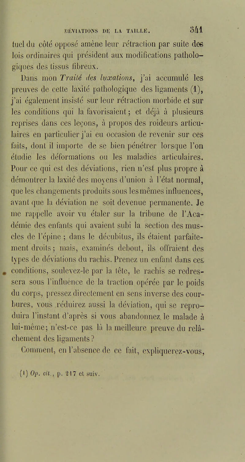 tuel du côté opposé amène leur rétraction par suite des lois ordinaires qui président aux modifications patholo- giques des tissus fibreux. Dans mon Traité des luxations, j'ai accumulé les preuves de cette laxité pathologique des ligaments (1), j'ai également insisté sur leur rétraction morbide et sur les conditions qui la favorisaient ; et déjà à plusieurs reprises dans ces leçons, à propos des roideurs articu- laires en particulier j'ai eu occasion de revenir sur ces faits, dont il importe de se bien pénétrer lorsque l'on étudie les déformations ou les maladies articulaires. Pour ce qui est des déviations, rien n'est plus propre à démontrer la laxité des moyens d'union à l'état normal, que les changements produits sous les mêmes influences, avant que la déviation ne soit devenue permanente. Je me rappelle avoir vu étaler sur la tribune de l'Aca- démie des enfants qui avaient subi la section des mus- cles de l'épine ; dans le décubilus, ils étaient parfaite- ment droits; mais, examinés debout, ils offraient des types de déviations du rachis. Prenez un enfant dans ces. conditions, soulevez-le par la tête, le rachis se redres- sera sous l'influence de la traction opérée par le poids du corps, pressez directement en sens inverse des cour- bures, vous réduirez aussi la déviation, qui se repro- duira l'instant d'après si vous abandonnez, le malade à lui-même; n'est-ce pas là la meilleure preuve du relâ- chement des ligaments ? Comment, en l'absence de ce fait, expliquerez-vous, (1)0/). cit., p. 217 et suiv.