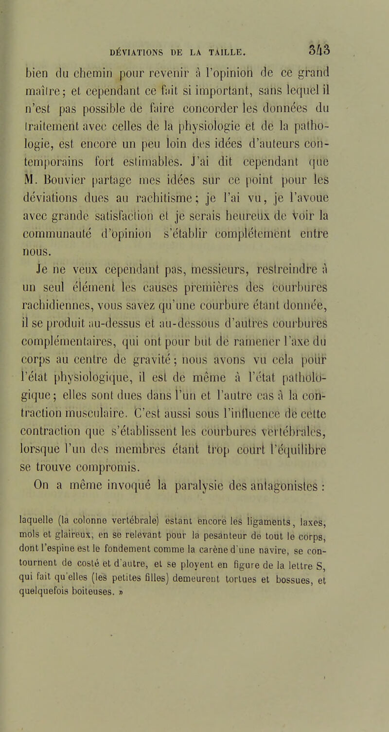 bien du chemin pour revenir à l'opinion de ce grand maître; et cependant ce fait si important, sans lequel il n'est pas possible de faire concorder les données du iraitement avec celles de la physiologie et de la patho- logie, est encore un peu loin des idées d'auteurs con- temporains fort estimables. J'ai dit cependant que M. Bouvier partage mes idées sur ce point pour les déviations dues au rachitisme; je l'ai vu, je l'avoue avec grande satisfaction et je serais heureux de voir la communauté d'opinion s'établir complètement entre nous. Je ne veux cependant pas, messieurs, restreindre à un seul élément les causes premières des courbures rachidiennes, vous savez qu'une courbure étant donnée, il se produit au-dessus et au-dessous d'autres courbures complémentaires, qui ont pour but de ramener l'axe du corps au centre de gravité; nous avons vu cela pour l'état physiologique, il est de même à l'état patholo- gique; elles sont dues dans l'un et l'autre cas à la con- traction musculaire. C'est aussi sous l'influence de cette contraction que s'établissent les courbures vertébrales, lorsque l'un des membres étant trop court l'équilibre se trouve compromis. On a même invoqué la paralysie des antagonistes : laquelle (la colonne vertébrale) estant encore les ligaments, laxes, mois et glaireux, en se relevant pour la pesanteur de tout le corps, dont l'espine est le fondement comme la carène d'une navire, se con- tournent de costé et d'autre, et se ployent en figure de la lettre S, qui fait qu'elles (les petites filles) demeurent tortues et bossues, et quelquefois boiteuses. » i
