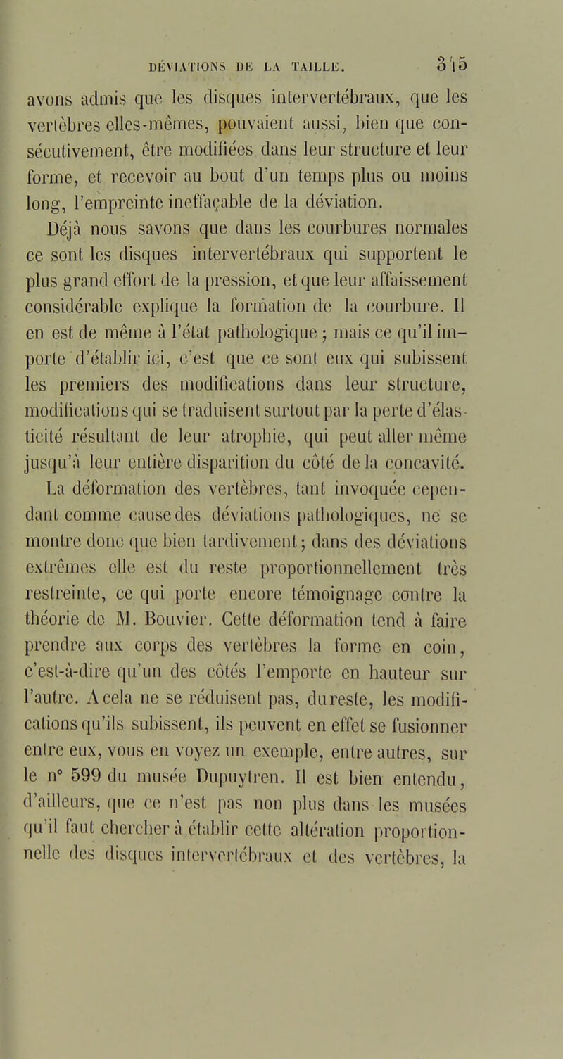 avons admis que les disques intervertébraux-, que les vertèbres elles-mêmes, pouvaient aussi, bien que con- sécutivement, être modifiées dans leur structure et leur forme, et recevoir au bout d'un temps plus ou moins long, l'empreinte ineffaçable de la déviation. Déjà nous savons que dans les courbures normales ce sont les disques intervertébraux qui supportent le plus grand effort de la pression, et que leur affaissement considérable explique la formation de la courbure. Il en est de même à l'état pathologique ; mais ce qu'il im- porte d'établir ici, c'est que ce sonl eux qui subissent les premiers des modifications dans leur structure, modifications qui se traduisent surtout par la perte d'élas- ticité résultant de leur atrophie, qui peut aller même jusqu'à leur entière disparition du côté delà concavité. La déformation des vertèbres, tant invoquée cepen- dant comme cause des déviations pathologiques, ne se montre donc que bien tardivement; dans des déviations extrêmes elle est du reste proportionnellement très restreinte, ce qui porte encore témoignage contre la théorie de M. Bouvier. Cette déformation tend à faire prendre aux corps des vertèbres la forme en coin, c'est-à-dire qu'un des côtés l'emporte en hauteur sur l'autre. A cela ne se réduisent pas, dureste, les modifi- cations qu'ils subissent, ils peuvent en effet se fusionner entre eux, vous en voyez un exemple, entre autres, sur le n° 599 du musée Dupuylren. Il est bien entendu, d'ailleurs, que ce n'est pas non plus dans les musées qu'il faut chercher à,établir cette altération proportion- nelle des disques intervertébraux et des vertèbres, la