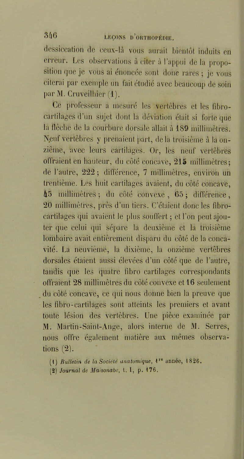 dessiccation de ceux-là vous aurait bi'éHtôt induits en errëur. Les observations à citer à l'aj^ùi delà propo- sition que je vous ai énoncée sont donc rares ; je vous citerai par exemple un fait étudié avec beaucoup de soin par M. Cruveilhier (1). Ce professeur a mesuré les vertèbres et les fibro- cartilages d'un sujet dont la déviation riait si forte que la flèche de la courbure dorsale allait à 189 millimètres. Njeuf vertèbres y prenaient part, delà troisième à la on- zième, avec leurs cartilages. Or, les neuf vertèbres offraient en hauteur, du côté concave, 215 millimètres; de l'autre, 222 ; différence, 7 millimètres, environ un trentième. Les huit cartilages avaient, du côté concave, 45 millimètres-, du côté convexe, 65; différence, 20 millimètres, près d'un tiers. C'étaient donc les fibro- cartilages qui avaient le plus souffert ; et l'on peut ajou- ter que celui qui sépare la deuxième et la troisième lombaire avait entièrement disparu du côté de la conca- vité. La neuvième, la dixième, la onzième vertèbres dorsales étaient aussi élevées d'un côté que de l'autre, tandis que les quatre fibro cartilages correspondants offraient 28 millimètres du côté convexe et 16 seulement du côté concave, ce qui nous donne bien la preuve que les fibro-cartilages sont atteints les premiers et avant toute lésion des vertèbres. Une pièce examinée par M. Martin-Saint-Ange, alors interne de M. Serres, nous offre également matière aux mêmes observa- tions (2). (1) Rulletin de la Société anatomique, 4re année, 1826. (2) Journal de Maisonabu, t. î, p. 176.