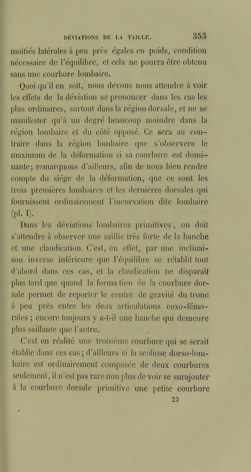 moitiés latérales à peu près égales en poids, condition nécessaire de l'équilibre, et cela ne pourra être obtenu sans une courbure lombaire. Quoi qu'il en soit, nous devons nous attendre à voir les effets de la déviation se prononcer dans les cas les plus ordinaires, surtout dans la région dorsale, et ne se manifester qu'à un degré beaucoup moindre dans la région lombaire et du côté opposé. Ce sera au con- traire dans la région lombaire que s'observera le maximum de la déformation si sa courbure est domi- nante; remarquons d'ailleurs, afin de nous bien rendre compte du siège de la déformation, que ce sont les trois premières lombaires et les dernières dorsales qui fournissent ordinairement l'incurvation dite lombaire (pl. I). Dans les déviations lombaires primitives, on doit s'attendre à observer une saillie très forte de la hanche et une claudication. C'est, en effet, par une inclinai- son inverse inférieure que l'équilibre se rétablit tout d'abord dans ces cas, et la claudication ne disparaît plus tard que quand la forma tion de la courbure dor- sale permet de reporter le centre de gravité du tronc à peu près entre les deux articulations coxo-fémo- rales ; encore toujours y a-t-il une hanche qui demeure plus saillante que l'autre. C'est en réalité une troisième courbure qui se serait établie dans ces cas ; d'ailleurs si la scoliose dorso-lom- bairc est ordinairement composée de deux courbures seulement, il n'est pas rare non plus de voir se surajouter à la courbure dorsale primitive une petite courbure 23