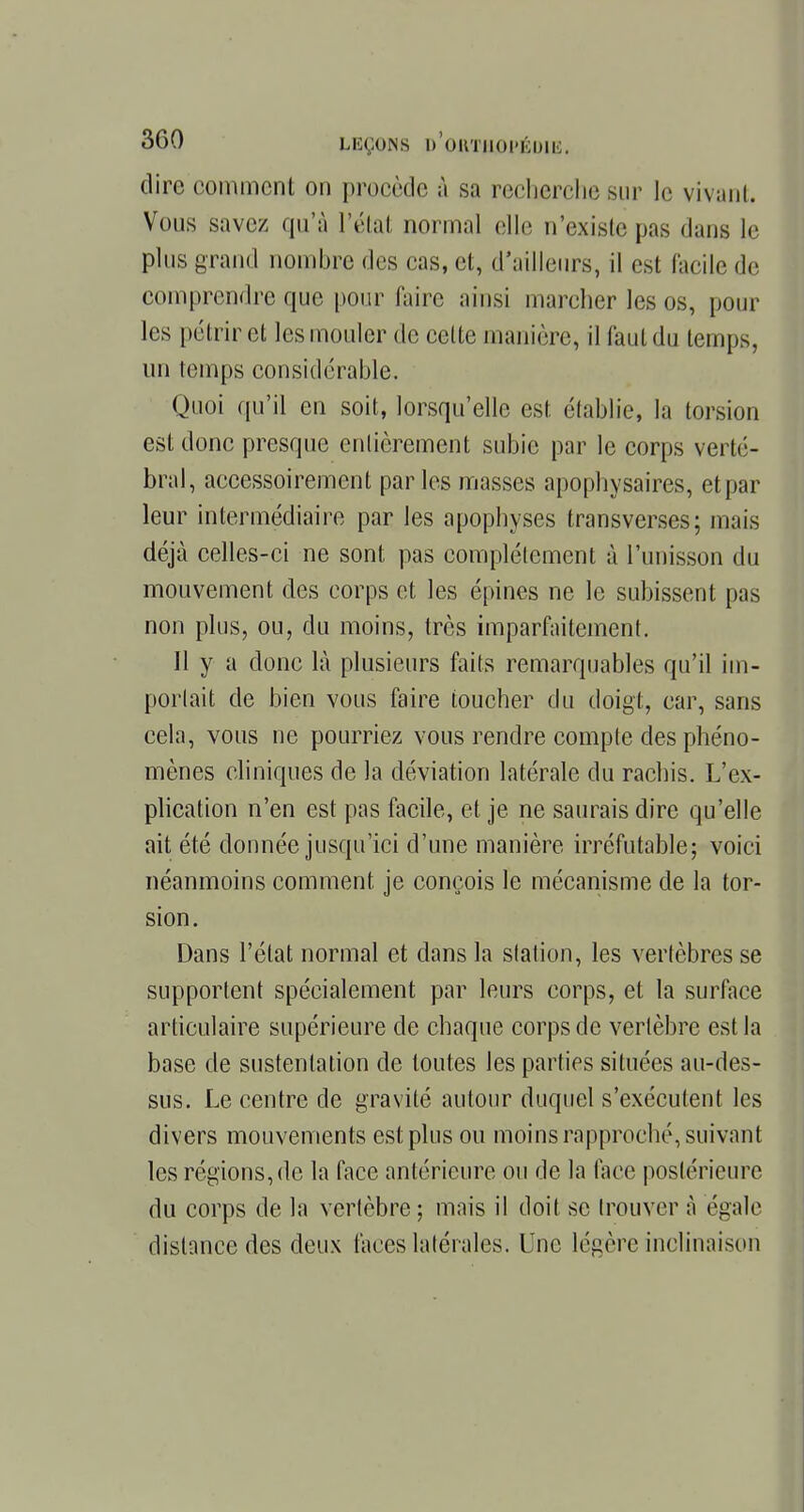 dire comment on procède à sa recherche sur le vivant. Vous savez qu'à l'étal normal elle n'existe pas dans le plus grand nombre des cas, et, d'ailleurs, il est facile de comprendre que pour faire ainsi marcher les os, pour les pétrir et les mouler de celte manière, il faut du temps, un temps considérable. Quoi qu'il en soit, lorsqu'elle est établie, la torsion est donc presque entièrement subie par le corps verté- bral, accessoirement par les masses apophysaires, et par leur intermédiaire par les apophyses transverses; niais déjà celles-ci ne sont pas complètement à l'unisson du mouvement des corps et les épines ne le subissent pas non plus, ou, du moins, très imparfaitement. Il y a donc là plusieurs faits remarquables qu'il im- portait de bien vous faire loucher du doigt, car, sans cela, vous ne pourriez vous rendre compte des phéno- mènes cliniques de la déviation latérale du rachis. L'ex- plication n'en est pas facile, et je ne saurais dire qu'elle ait été donnée jusqu'ici d'une manière irréfutable; voici néanmoins comment je conçois le mécanisme de la tor- sion. Dans l'état normal et dans la station, les vertèbres se supportent spécialement par leurs corps, et la surface articulaire supérieure de chaque corps de vertèbre est la base de sustentation de toutes les parties situées au-des- sus. Le centre de gravité autour duquel s'exécutent les divers mouvements est plus ou moins rapproché, suivant les régions, do la face antérieure ou de la face postérieure du corps de la vertèbre ; mais il doit se trouver à égale distance des deux faces latérales. Luc légère inclinaison