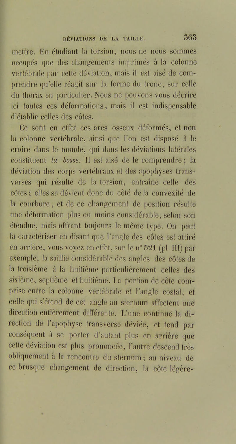 mettre. En étudiant la torsion, nous ne nous sommes occupés que des changements imprimés à la colonne vertébrale par celte déviation, mais il est aisé de com- prendre qu'elle réagit sur la forme du tronc, sur celle du thorax en particulier. Nous ne pouvons vous décrire ici toutes ces déformations, mais il est indispensable d'établir celles des côtes. Ce sont en effet ces arcs osseux déformés, et non la colonne vertébrale, ainsi que l'on est disposé à le croire dans le monde, qui dans les déviations latérales constituent la bosse. Il est aisé de le comprendre; la déviation des corps vertébraux et des apophyses trans- verses qui résulte de ta torsion, entraîne celle des cotes; elles se dévient donc du côté delà convexité de la courbure, et de ce changement de position résulte une déformation plus ou moins considérable, selon son étendue, mais offrant toujours le môme type. On peut la caractériser en disant que l'angle des côtes est attiré en arrière, vous voyez en effet, sur le n° 521 (pl. III) par exemple, la saillie considérable des angles des côtes de la troisième à la huitième particulièrement celles des sixième, septième et huitième. La portion de côte com- prise entre la colonne vertébrale et l'angle costal, et celle qui s'étend de cet angle au sternum affectent une direction entièrement différente. L'une continue la di- rection de l'apophyse transverse déviée, et tend par conséquent à se porter d'autant plus en arrière que cette déviation est plus prononcée, l'autre descend très obliquement à la rencontre du sternum; au niveau de ce brusque changement de direction, la côte légère-