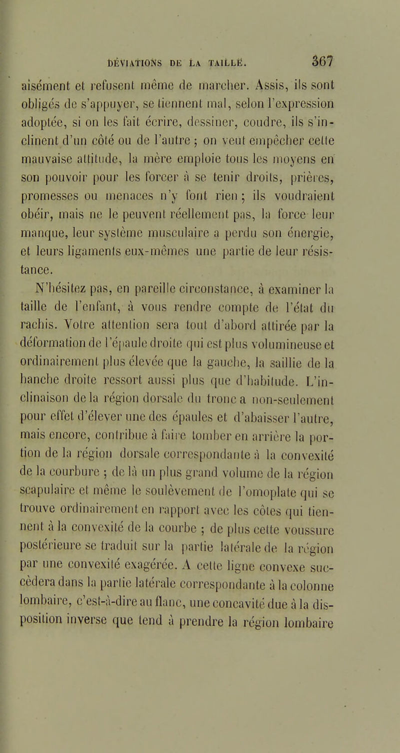 aisément et refusent même de marcher. Assis, ils sont obligés de s'appuyer, se tiennent mal, selon l'expression adoptée, si on les fait écrire, dessiner, coudre, ils s'in- clinent d'un côté ou de l'autre ; on veut empêcher celle mauvaise allitude, la mère emploie tous les moyens en son pouvoir pour les forcer à se tenir droits, prières, promesses ou menaces n'y font rien; ils voudraient obéir, mais ne le peuvent réellement pas, la force leur manque, leur système musculaire a perdu son énergie, et leurs ligaments eux-mêmes une partie de leur résis- tance. N'hésitez pas, en pareille circonstance, à examiner la taille de l'enfant, à vous rendre compte de l'état du rachis. Votre attention sera tout d'abord attirée par la déformation de l'épaule droite qui est plus volumineuse et ordinairement plus élevée que la gauche, la saillie de la hanche droite ressort aussi plus que d'habitude. L'in- clinaison delà région dorsale du tronc a non-seulement pour effet d'élever une des épaules et d'abaisser l'autre, mais encore, contribue à faire tomber en arrière la por- tion de la région dorsale correspondante à la convexité de la courbure ; de là un plus grand volume de la région scapulaire et même le soulèvement de l'omoplate qui se trouve ordinairement en rapport avec les côtes qui tien- nent à la convexité de la courbe ; de plus cette voussure postérieure se traduit sur la partie latérale de la région par une convexité exagérée. A cette ligne convexe suc- cédera dans la partie latérale correspondante à la colonne lombaire, c'est-à-dire au flanc, une concavité due à la dis- position inverse que tend à prendre la région lombaire