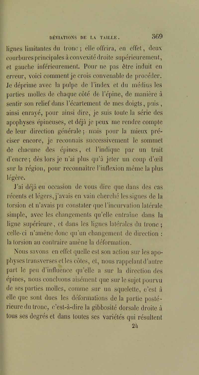 lignes limitantes du tronc ; elle offrira, en effet, deux courbures principales à convexité droite supérieurement, et gauche inférieurement. Pour ne pas être induit en erreur, voici comment je crois convenable de procéder. Je déprime avec la pulpe de l'index et du médius les parties molles de chaque côté de l'épine, de manière à sentir son relief dans l'écartement de mes doigts, puis , ainsi enrayé, pour ainsi dire, je suis toute la série des apophyses épineuses, et déjà je peux me rendre compte de leur direction générale-, mais pour la mieux pré- ciser encore, je reconnais successivement le sommet de chacune des épines, et l'indique par un Irait d'encre-, dès lors je n'ai plus qu'à jeter un coup d'œil sur la région, pour reconnaître l'inflexion même la plus légère. J'ai déjà eu occasion de vous dire que dans des cas récents et légers, j'avais en vain cherché les signes de la torsion et n'avais pu constater que l'incurvation latérale simple, avec les changements qu'elle entraîne dans la ligne supérieure, et dans les lignes latérales du tronc ; celle-ci n'amène donc qu'un changement de direction : la torsion au contraire amène la déformation. Nous savons en effet quelle est son action sur les apo- physes transverses et les côtes, et, nous rappelant d'autre part le peu d'influence qu'elle a sur la direction des épines, nous concluons aisément que sur le sujet pourvu de ses parties molles, comme sur un squelette, c'est à elle que sont dues les déformations de la partie posté- rieuredu tronc, c'est-à-dire la gibbosité dorsale droite à tous ses degrés et dans toutes ses variétés qui résultent