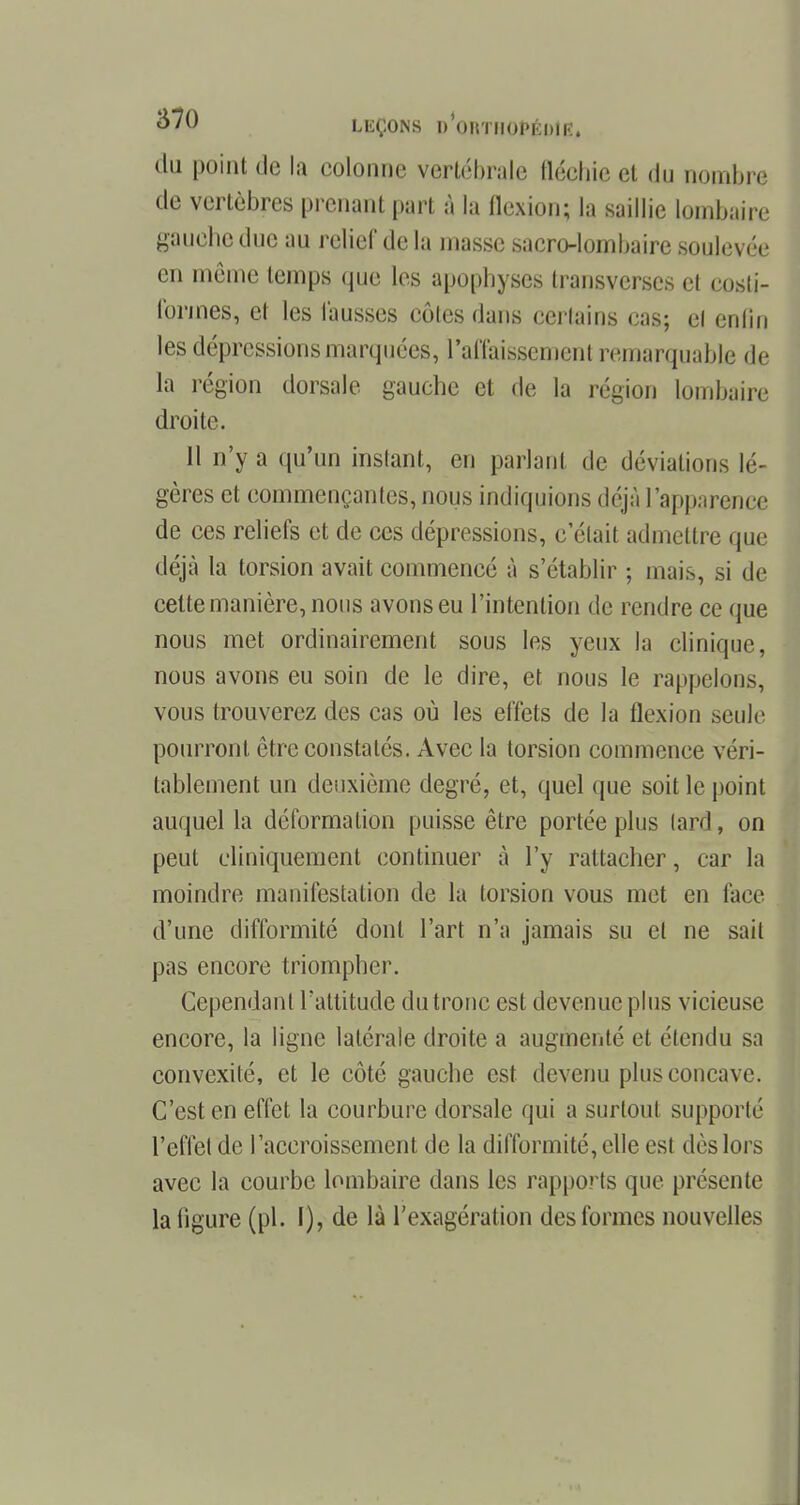 du point de la colonne vertébrale fléchie et du nombre de vertèbres prenant part à la flexion; la saillie lombaire gauche duc au relief de la masse sacro-lombaire soulevée en même temps que les apophyses transverses et costi- ibrmes, et les fausses côtes dans certains cas; cl enfin les dépressions marquées, l'affaissement remarquable de la région dorsale gauche et de la région lombaire droite. 11 n'y a qu'un instant, en parlant de déviations lé- gères et commençantes, nous indiquions déjà l'apparence de ces reliefs et de ces dépressions, c'était admettre que déjà la torsion avait commencé à s'établir ; mais, si de cette manière, nous avons eu l'intention de rendre ce que nous met ordinairement sous les yeux la clinique, nous avons eu soin de le dire, et nous le rappelons, vous trouverez des cas où les effets de la flexion seule pourront être constatés. Avec la torsion commence véri- tablement un deuxième degré, et, quel que soit le point auquel la déformation puisse être portée plus lard, on peut cliniquement continuer à l'y rattacher, car la moindre manifestation de la torsion vous met en face d'une difformité dont l'art n'a jamais su et ne sait pas encore triompher. Cependant l'attitude du tronc est devenue plus vicieuse encore, la ligne latérale droite a augmenté et étendu sa convexité, et le côté gauche est devenu plus concave. C'est en effet la courbure dorsale qui a surtout supporté l'effet de l'accroissement de la difformité, elle est dès lors avec la courbe lombaire dans les rapports que présente la figure (pl. I), de là l'exagération des formes nouvelles