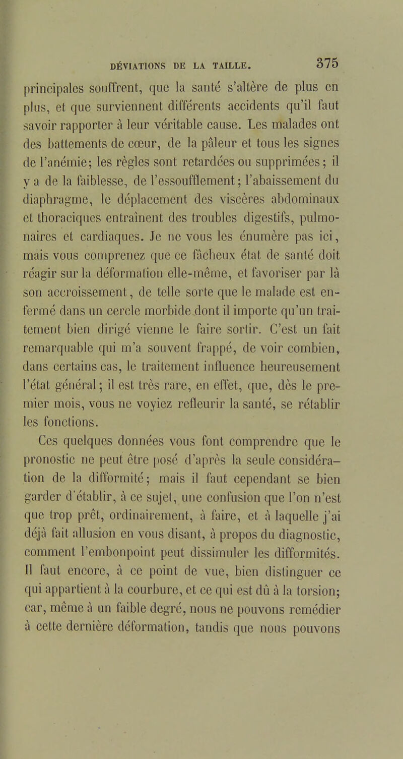 principales souffrent, que la santé s'altère de plus en plus, et que surviennent différents accidents qu'il faut savoir rapporter à leur véritable cause. Les malades ont des battements de cœur, de la pâleur et tous les signes de l'anémie; les règles sont retardées ou supprimées ; il y a de la faiblesse, de l'essoufflement; l'abaissement du diaphragme, le déplacement des viscères abdominaux et thoraciques entraînent des troubles digestifs, pulmo- naires et cardiaques. Je ne vous les énumère pas ici, mais vous comprenez que ce fâcheux état de santé doit réagir sur la déformation elle-même, et favoriser par là son accroissement, de telle sorte que le malade est en- fermé dans un cercle morbide dont il importe qu'un trai- tement bien dirigé vienne le faire sortir. C'est un fait remarquable qui m'a souvent frappé, de voir combien, dans certains cas, le traitement influence heureusement l'état général; il est très rare, en effet, que, dès le pre- mier mois, vous ne voyiez refleurir la santé, se rétablir les fonctions. Ces quelques données vous font comprendre que le pronostic ne peut être posé d'après la seule considéra- tion de la difformité; mais il faut cependant se bien garder d'établir, à ce sujet, une confusion que l'on n'est que trop prêt, ordinairement, à faire, et à laquelle j'ai déjà fait allusion en vous disant, à propos du diagnostic, comment l'embonpoint peut dissimuler les difformités. Il faut encore, à ce point de vue, bien distinguer ce qui appartient à la courbure, et ce qui est dû à la torsion; car, même à un faible degré, nous ne pouvons remédier à cette dernière déformation, tandis que nous pouvons