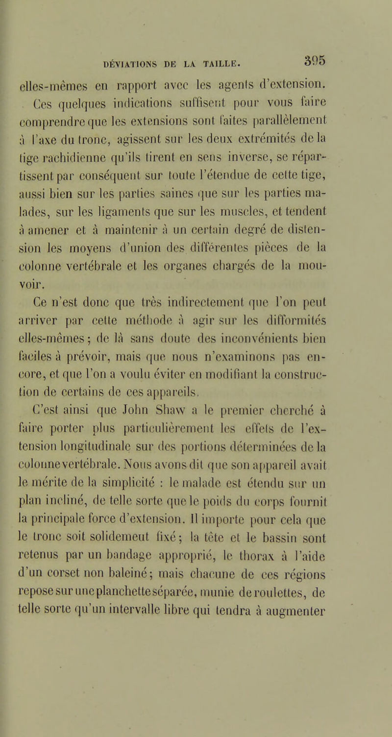 elles-mêmes en rapport avec les agenls d'extension. Ces quelques indications suffisent pour vous faire comprendre que les extensions sont laites parallèlement à l'axe du tronc, agissent sur les deux extrémités delà lige rachidienne qu'ils tirent en sens inverse, se répar- tissent par conséquent sur toute l'étendue de celte tige, aussi bien sur les parties saines que sur les parties ma- lades, sur les ligaments que sur les muscles, et tendent à amener et à maintenir à un certain degré de disten- sion les moyens d'union des différentes pièces de la colonne vertébrale et les organes chargés de la mou- voir. Ce n'est donc que très indirectement que l'on peut arriver par cette méthode à agir sur les difformités elles-mêmes ; de là sans doute des inconvénients bien faciles à prévoir, mais que nous n'examinons pas en- core, et que l'on a voulu éviter en modifiant la construc- tion de certains de ces appareils. C'est ainsi que John Shaw a le premier cherché à faire porter plus particulièrement les effets de l'ex- tension longitudinale sur des portions déterminées de la cplormevertébrale. Nous avons dit que son appareil avait le mérite de la simplicité : le malade est étendu sur un plan incliné, de telle sorte que le poids du corps fournit la principale force d'extension. 11 importe pour cela que le tronc soit solidemeut fixé; la tête et le bassin sont retenus par un bandage approprié, le thorax à l'aide d'un corset non baleiné; mais chacune de ces régions repose sur une planchette séparée, munie deroulettes, de telle sorte qu'un intervalle libre qui tendra à augmenter