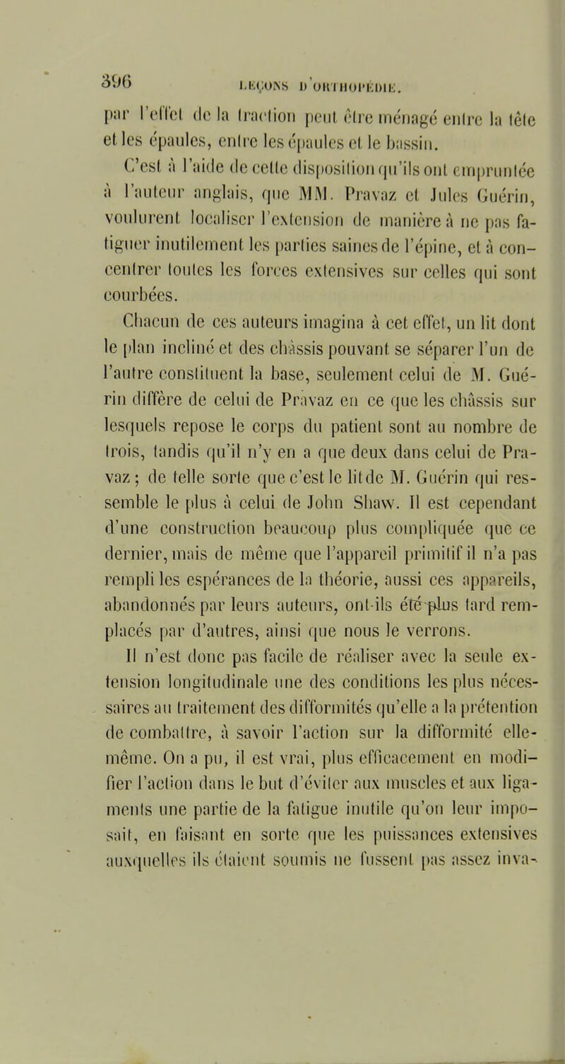 par l'effet de la traction peut être ménagé entre la tête et les épaules, cuire les épaules el te bassin. C'est à l'aide de celle disposition qu'ils oui empruntée à railleur anglais, que MM. Pravaz et Jules Guérin, voulurent localiser l'extension de manière à ne pas fa- tiguer inutilement les parties saines de l'épine, el à con- centrer toutes les forces exlensivcs sur celles qui sont courbées. Chacun de ces auteurs imagina à cet effet, un lit dont le plan incliné et des châssis pouvant se séparer l'un de l'autre constituent la base, seulement celui de M. Gué- rin diffère de celui de Pravaz en ce que les châssis sur lesquels repose le corps du patient sont au nombre de trois, tandis qu'il n'y en a que deux dans celui de Pra- vaz; de telle sorte que c'est le lit de M. Guérin qui res- semble le plus à celui de John Shaw. Il est cependant d'une construction beaucoup plus compliquée que ce dernier, mais de même que l'appareil primitif il n'a pas rempli les espérances de la théorie, aussi ces appareils, abandonnés par leurs auteurs, ont-ils été plus tard rem- placés par d'autres, ainsi que nous le verrons. Il n'est donc pas facile de réaliser avec la seule ex- tension longitudinale une des conditions les plus néces- saires au traitement des difformités qu'elle a la prétention de combattre, à savoir l'action sur la difformité elle- même. On a pu, il est vrai, plus efficacement en modi- fier l'action dans le but d'éviter aux muscles et aux liga- ments une partie de la fatigue inutile qu'on leur impo- sait, en faisant en sorte que les puissances extensives auxquelles ils étaient soumis ne fussent pas assez inva-