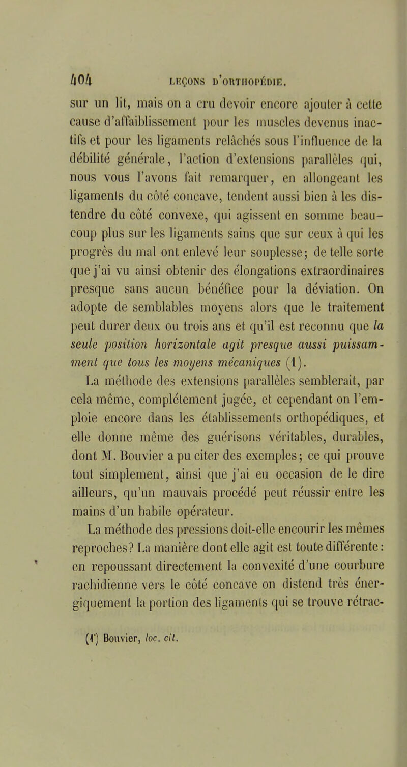 sur un lit, mais on a cru devoir encore ajouter à cette cause d'affaiblissement pour les muscles devenus inac- tifs et pour les ligaments relâchés sous l'influence de la débilité générale, l'action d'extensions parallèles qui, nous vous l'avons fait remarquer, en allongeant les ligamenls du côté concave, tendent aussi bien à les dis- tendre du côté convexe, qui agissent en somme beau- coup plus sur les ligaments sains que sur ceux à qui les progrès du mal ont enlevé leur souplesse; de telle sorte que j'ai vu ainsi obtenir des élongalions extraordinaires presque sans aucun bénéfice pour la déviation. On adopte de semblables moyens alors que le traitement peut durer deux ou trois ans et qu'il est reconnu que la seule position horizontale agit presque aussi puissam- ment que tous les moyens mécaniques (1). La méthode des extensions parallèles semblerait, par cela même, complètement jugée, et cependant on l'em- ploie encore dans les établissements orthopédiques, et elle donne même des guérisons véritables, durables, dont M. Bouvier a pu citer des exemples; ce qui prouve tout simplement, ainsi que j'ai eu occasion de le dire ailleurs, qu'un mauvais procédé peut réussir entre les mains d'un habile opérateur. La méthode des pressions doit-elle encourir les mêmes reproches? La manière dont elle agit est toute différente : en repoussant directement la convexité d'une courbure rachidienne vers le côté concave on distend très éner- gïquement la portion des ligamenls qui se trouve rétrac- (f) Bouvier, loc. cil.